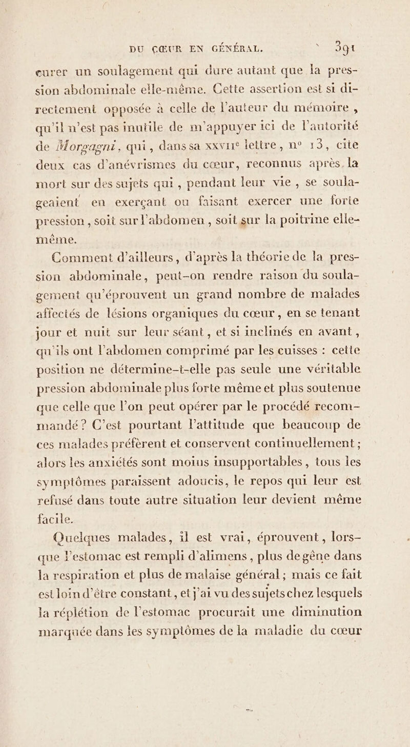 eurer un soulagement qui dure autant que la pres- sion abdominale elle-même. Cette assertion est si di- rectement opposée à celle de l’auteur du mémoire , qu'il n’est pas inutile de m’appuyer ici de l'autorité de Morsagni, qui, dans sa xxvre lettre, n° 1 3, cite deux cas d’anévrismes du cœur, reconnus après, la mort sur des sujets qui, pendant leur vie, se soula- geaient en exerçant ou faisant exercer une Îorie pression , soit sur l'abdomen , soit sur la poitrine elle- même. Comment d’ailleurs, d’après la théorie de la pres- sion abdominale, peut-on rendre raison du soula- gement qu’éprouvent un grand nombre de malades affectés de lésions organiques du cœur , en se tenant jour et nuit sur leur séant, et si inclinés en avant, qu'ils ont l'abdomen comprimé par les cuisses : cette position ne détermine-t-elle pas seule une véritable pression abdominale plus forte même et plus soutenue que celle que l’on peut opérer par le procédé recom- mandé ? C’est pourtant l'attitude que beaucoup de ces malades préfèrent et conservent continuellement ; alors les anxiétés sont moius insupportables, tous les symptômes paraissent adoucis, le repos qui leur est refusé dans toute autre situation leur devient même facile. Quelques malades, il est vrai, éprouvent, lors- que l’estomac est rempli d’alimens , plus de gêne dans la respiration et plus de malaise général; mais ce fait est loin d’être constant , et j'ai vu des sujets chez lesquels la réplétion de l'estomac procurait une diminution marquée dans les symptômes de la maladie du cœur