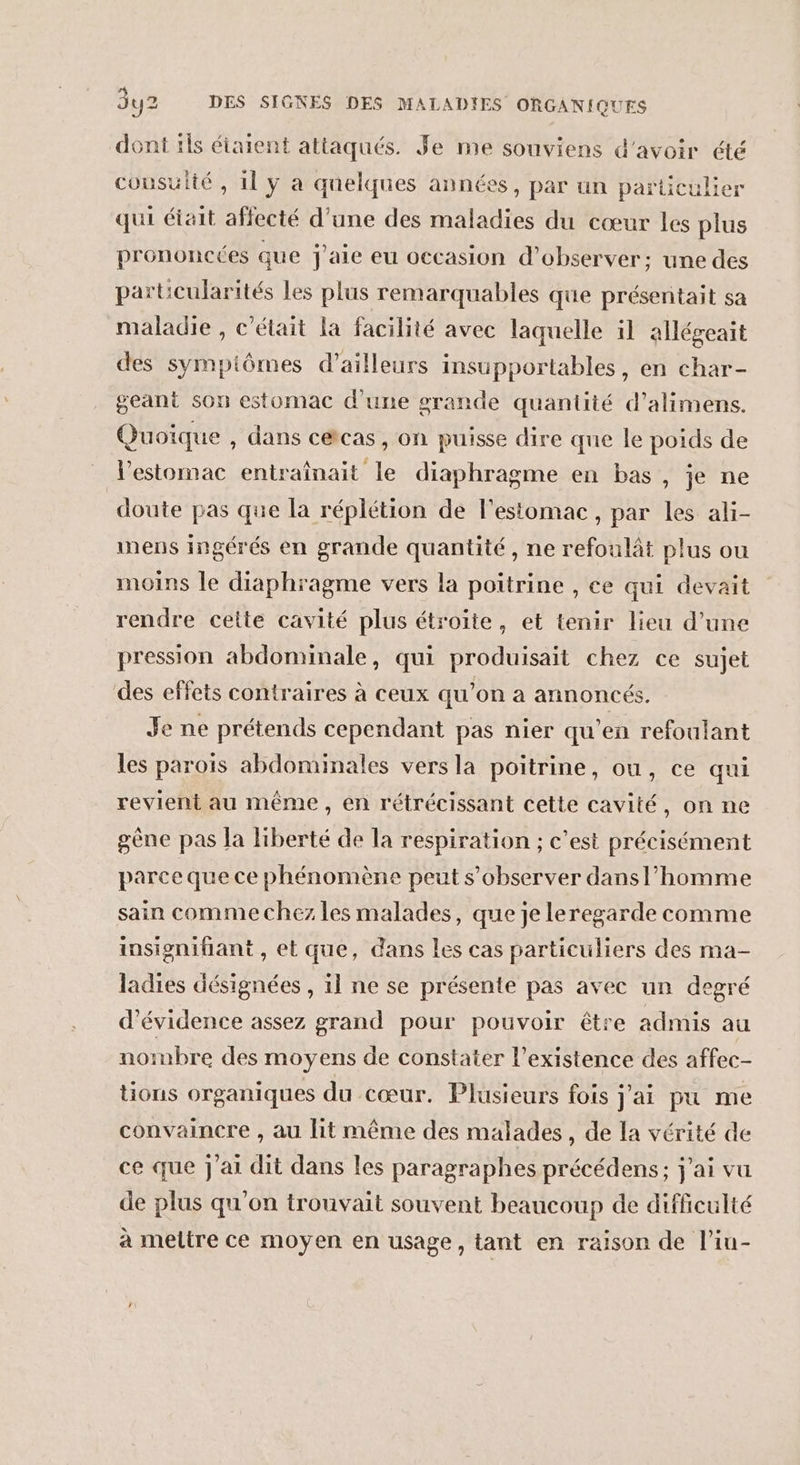 dont tls étaient attaqués. Je mie souviens d'avoir été cousulté , 11 y à quelques années, par un particulier qui était affecté d’une des maladies du cœur les plus prononcées que j'aie eu occasion d'observer: une des particularités les plus remarquables que présentait sa maladie , c'était la facilité avec laquelle il allégeait des sympiômes d’ailleurs insupportables, en char- geant son estomac d’une grande quantité d’alimens. Quoïque , dans c&amp;cas, on puisse dire que le poids de l'estomac entrainait le diaphragme en bas, je ne doute pas que la réplétion de l'estomac, par les ali- mens ingérés en grande quantité , ne refoulât plus ou moins le diaphragme vers la poitrine , ce qui devait rendre cette cavité plus étroite, et tenir lieu d’une pression abdominale, qui produisait chez ce sujet des effets contraires à ceux qu’on a annoncés. Je ne prétends cependant pas nier qu’en refoulant les parois abdominales vers la poitrine, ou, ce qui revient au même, en rétrécissant cette cavité, on ne gène pas Ja Hiberté de la respiration ; c’est précisément parce que ce phénomène peut s’observer dans l’homme sain comme chez les malades, que je leregarde comme insignifiant , et que, dans les cas particuliers des ma- ladies désignées , il ne se présente pas avec un degré d’évidence assez grand pour pouvoir être admis au nombre des moyens de constater l’existence des affec- tions organiques du cœur. Plusieurs fois j'ai pu me convaincre , au lit même des malades, de la vérité de ce que j'ai dit dans les paragraphes précédens; j'ai vu de plus qu'on trouvait souvent beaucoup de difficulté à mettre ce moyen en usage, tant en raison de l’iu-