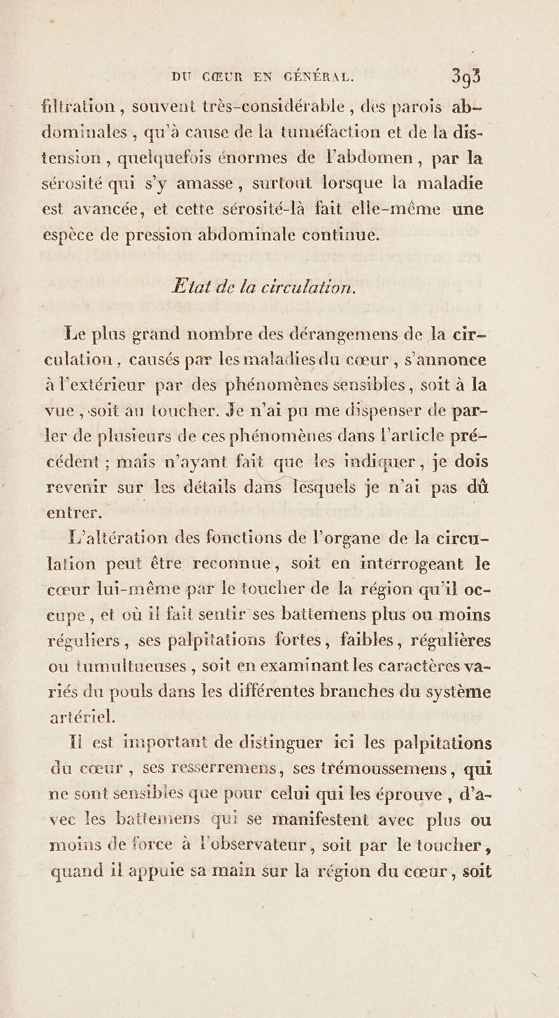 ältralion , souvent très-considérable , des parois ab- dominales , qu'à cause de la tuméfaction et de la dis- tension , quelquefois énormes de l'abdomen, par la sérosité qui s'y amasse, surtout lorsque la maladie est avancée, et cette sérosité-là fait elle-même une espèce de pression abdominale continue. Etat de la circulation. Le plus grand nombre des dérangemens de la cir- culation, causés par les maladies du cœur , s'annonce à l'extérieur par des phénomènes sensibles, soit à la vue ,:soit au toucher. je n’ai pu me dispenser de par- ler de plusieurs de ces phénomènes dans l'article pré- cédent ; mais n’ayant fait que les indiquer, je dois revenir sur les détails dans lesquels je n'ai pas dû enirer. | | L’altération des fonctions de l'organe de la circu- lation peut être reconnue, soit en intérrogeant le cœur lui-même par le toucher de la région qu’il oc- cupe , et où il fait sentis ses battemens plus où moins réguliers, ses palpitations fortes, faibles, régulières ou tumultueuses , soit en examinant les caractères va- riés du pouls dans les différentes branches du système artériel. Il est important de distinguer ici les palpitations du cœur , ses resserremens, ses trémoussemens, qui ne sont sensibies que pour celui qui les éprouve , d’a- vec les battemens qui se manifestent avec plus ou moins de force à l'observateur, soit par le toucher, quand il appuie sa main sur la région du cœar, soit