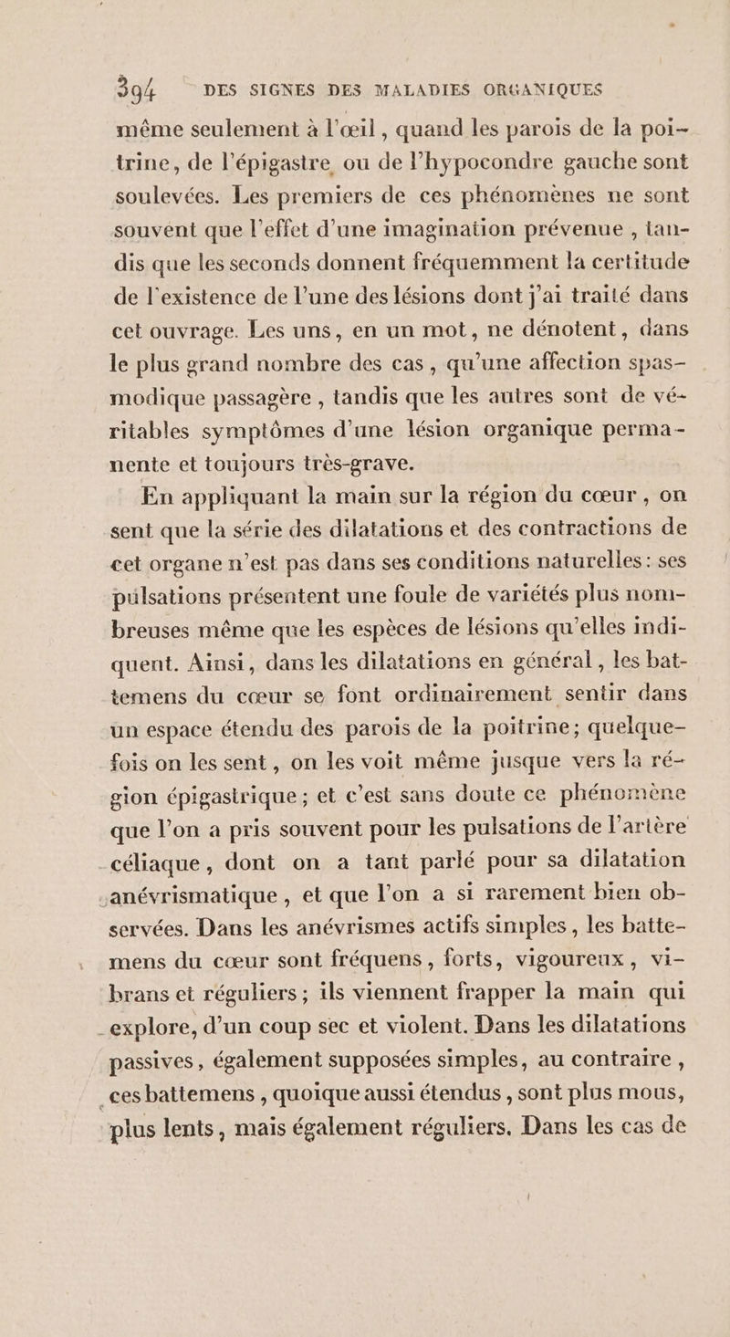 même seulement à l'œil, quand les parois de la poi- trine, de l’épigastre ou de l’hypocondre gauche sont soulevées. Les premiers de ces phénomenes ne sont souvent que l'effet d’une imagination prévenue , lan- dis que les seconds donnent fréquemment la certitude de l'existence de l’une des lésions dont j'ai traité dans cet ouvrage. Les uns, en un mot, ne dénotent, dans le plus grand nombre des cas, qu’une affection spas- modique passagère , tandis que les autres sont de vé- ritables symptômes d’une lésion organique perma- nente et toujours très-grave. En appliquant la main sur la région du cœur, on sent que la série des dilatations et des contractions de cet organe n’est pas dans ses conditions naturelles: ses pülsations présentent une foule de variétés plus nom- breuses même que les espèces de lésions qu’elles Imdi- quent. Ainsi, dans les dilatations en général , les bat- temens du cœur se font ordinairement sentir dans un espace étendu des parois de la poitrine; quelque- fois on les sent, on les voit même jusque vers la ré- gion épigastrique ; et c’est sans doute ce phénomène que l’on a pris souvent pour les pulsations de l'artère céliaque, dont on a tant parlé pour sa dilatation sanévrismatique , et que l’on à si rarement bien ob- servées. Dans les anévrismes actifs simples , les batte- mens du cœur sont fréquens , forts, vigoureux, vi- brans et réguliers ; ils viennent frapper la main qui explore, d’un coup sec et violent. Dans les dilatations passives, également supposées simples, au contraire, _ces battemens , quoique aussi étendus , sont plus mous, plus lents, mais également réguliers. Dans les cas de