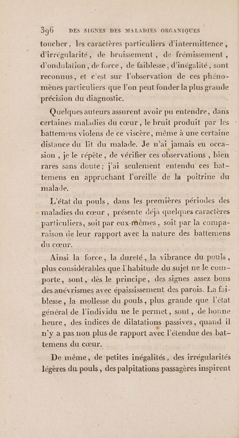 toucher, les caractères particuliers d’intermittence , d'irrégularité, de bruissement , de frémissement , d'ondulation, de force, de faiblesse, d’inégalité, sont reconnus, et c’est sur l’observation de ces phéno- mènes particuliers que l’on peut fonder la plus grande précision du diagnostic. Quelques auteurs assurent avoir pu entendre, dans certaines maladies du cœur , le bruit produit par Îles battemens violens de ce viscère, même à une certaine distance du lit du malade. Je n’ai jamais eu occa- sion , je le répète, de vérifier ces observations , bien rares sans doute; j'ai seulement entendu ces bat- temens en approchant l'oreille de la poitrine du malade. L'état du pouls, dans les premières périodes des maladies du cœur , présente déjà quelques caractères particuliers, soit par eux-mêmes, soit par la compa- raison de leur rapport avec la nature des batiemens SAS Ainsi la force, la dureté, la vibrance du pou, plus considérables que l'habitude du sujet ne le com porte, sont, dès le principe, des signes assez bons des anévrismes avec épaississement des parois. La fai- blesse, la mollesse du pouls, plus grande que l'état général de l'individu ne le permet, sont, de bonne heure, des indices de dilatations passives, quand il n'y à pas non plus de rapport avec l’étendue des bat- temens du cœur. De même, de petites inégalités, des irrégularités légères du pouls, des palpitations passagères inspirent