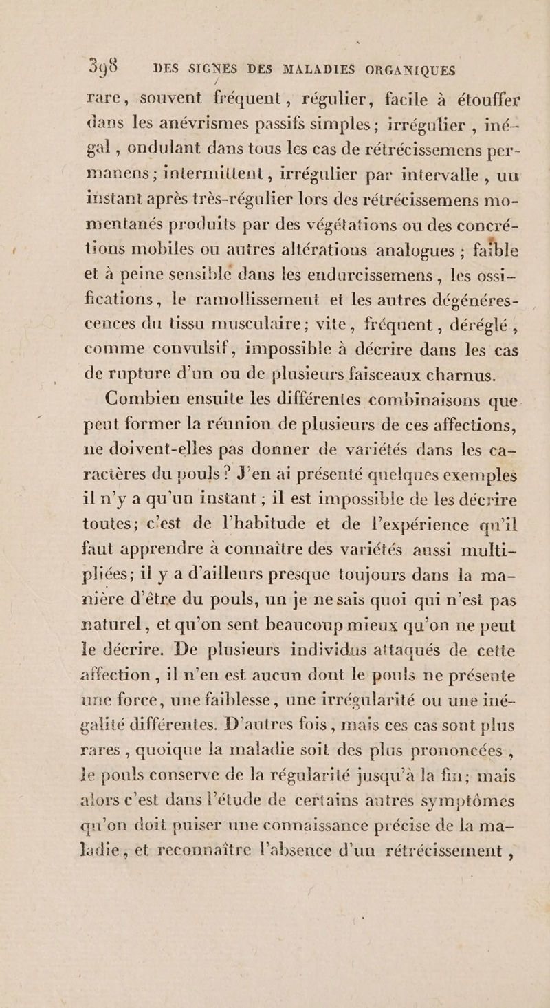 rare, souvent fréquent, régulier, facile à étouffer dans les anévrismes passifs simples ; irrégulier , iné- gal, ondulant dans tous Les cas de rétrécissemens per- manens ; intermittent, irrégulier par intervalle, un instant après très-régulier lors des rétrécissemens mo- mentanés produits par des végétations ou des concré- tions mobiles ou autres altératious analogues ; faible et à peine sensible dans les endurcissemens , les ossi- fcations, le ramollissement et les autres dégénéres- cences du tissu musculaire; vite, fréquent , déréglé, comme convulsif, impossible à décrire dans les cas de rupture d’un ou de plusieurs faisceaux charnus. Combien ensuite les différentes combinaisons que. peut former la réunion de plusieurs de ces affections, ne doivent-elles pas donner de variétés dans les ca- racières du pouls ? J’en ai présenté quelques exemples il n’y a qu’un instant ; il est impossible de Les décrire toutes; c'est de l’habitude et de l’expérience qu'il faut apprendre à connaître des variétés aussi multi- pliées ; il y a d’ailleurs presque toujours dans la ma- nière d'être du pouls, un je ne sais quoi qui n’est pas naturel, et qu’on sent beaucoup mieux qu’on ne peut le décrire. De plusieurs individus attaqués de cette affection , 11 n’en est aucun dont le pouls ne présente une force, une faiblesse, une irrégularité ou une iné- galité différentes. D'autres fois, mais ces cas sont plus ares , quoique la maladie soit des plus prononcées , Je pouls conserve de la régularité jusqu’à la fin; mais alors c’est dans l'étude de certains autres symptômes qu'on doit puiser une connaissance précise de la ma- ladie, et reconnaître l'absence d’un rétrécissement ,