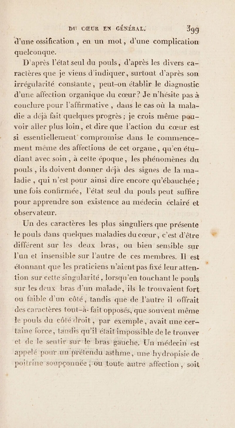 d’une ossification , en un mot, d’une complication quelconque. D'après l’état seul du pouls, d’après les divers ca- racières que je viens d'indiquer, surtout d’après son irrégularité constante, peut-on établir le diagnostic d’une affection organique du cœur ? Je n'hésite pas à conclure pour l’affirmative, dans le cas où la mala- die à déjà fait quelques progrès ; je crois même pou- voir aller plus loin, et dire que l’action du cœur est si essentiellement’ compromise dans le commence- ment même des affections de cet organe, qu’en étu- diant avec soin , à cette époque, les phénomènes du pouls , ils doivent donner déjà des signes de la ma- ladie , qui n'est pour ainsi dire encore qu’ébauchée ; une fois confirmée, l’état seul du pouls peut suffire pour apprendre son existence au médecin éclairé et observateur. Un des caractères les plus singuliers que présente le pouls dans quelques maladies du cœur, c’est d’être différent sur les deux bras, ou bien sensible sur l’un et insensible sur l’autre de ces membres. IL est étonnant que les praticiens n'aient pas fixé leur atten- üon sur cette singularité, lorsqu'en touchant le pouls sur les deux bras d’un malade, ils le trouvaient fort ou faible d’un côté, tandis que de l’autre il offrait des caractères tout-à- fait opposés, que souvent même le pouls du côté droit, par éxemple, avait une cer- taine force, tandis qu’il était impossible de le trouver et de le sentir sur'le bras gauche. Un médecin est appelé pour tx prétendu asthme, une hydropisie de | poitrine soupçonnée ;'ou toute autre affection, soit