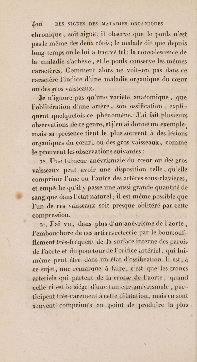 chronique, soit aiguë ; il observe que le pouls n’est pas le même des deux côtés; le malade dit que depuis long-temps on le lui a trouvé tel; la convalescence de la maladie s'achève, et le pouls conserve les mêmes caractères. Comment alors ne voit-on pas dans ce caractère l'indice d’une maladie organique du cœur ou des gros vaisseaux. Je n’ignore pas qu'une variété anatomique, que l'oblitération d’une artère, son ossification , expli- quent quelquefois ce phénomène.’ J'ai fait plusieurs observations de ce genre, etj'en ai donné un exemple. mais sa présence tient le plus souvent à des lésions organiques du cœur, ou des gros vaisseaux, Comme le prouvent les observations suivantes : 1°, Une tumeur anévrismale du cœur ou des gros vaisseaux peut avoir une disposition telle, qu'elle comprime l’une ou l’autre des artères sous-clavières, et empêche qu'il y passe une aussi grande quantité de sang que dans l'état naturel ; il est même possible que l'un de ces vaisseaux soit presque oblitéré par cette compression. 2°, J'ai vu, dans ae d’un anévrisme de l'aorte, l'embouchure de ces artères rétrécie par le He D flement très-fréquent de la surface interne des parois de l’aorte et du pourtour de l'ortfice artériel , qui lui- même peut être dans un. état d'ossification. Il est, à ce sujet, une remarque à faire, c'est que les troncs artériels qui partent de la crosse de l'aorte, quand celle-ci est le siége d’une tumeur;anévrismale , par- ticipent très-rarement à cette dilatation, mais en sont souvent: comprimés au point de produire la plus