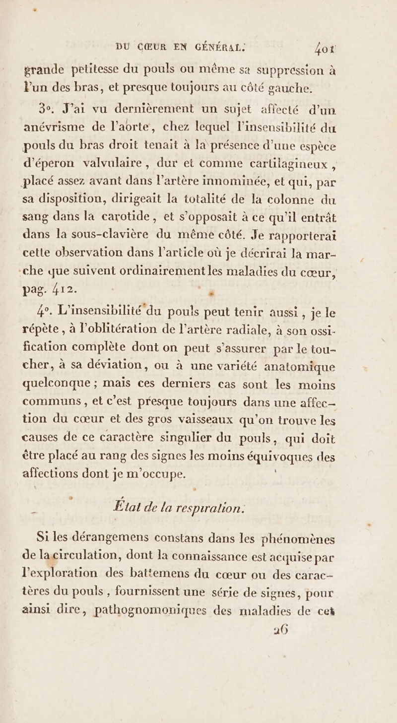 grande petitesse du pouls ou même sa suppression à lun des bras, et presque toujours au côté gauche. 3°. J'ai vu dernièrement un sujet affecté d’un anévrisme de l’aorte, chez lequel l'insensibilité du pouls du bras droit tenait à la présence d’une espèce d’éperon valvulaire, dur et comme carülagineux, placé assez avant dans l'artère innominée, et qui, par sa disposition, dirigeait la totalité de la colonne du sang dans la carotide, et s’opposait à ce qu'il entrât dans la sous-clavière du même côté. Je rapporterai cette observation dans l’article où je décrirai la mar- -che que suivent ordinairement les maladies du cœur, pag. 412. à 4°. L'insensibilité du pouls peut tenir aussi , je le répète , à l’oblitération de l’artère radiale, à son ossi- fication complète dont on peut s’assurer par le tou- cher, à sa déviation, ou à une variété anatomique quelconque ; maïs ces derniers cas sont les moins communs, et c'est presque toujours dans une affec- tion du cœur et des gros vaisseaux qu'on trouve les causes de ce caractère singulier du pouls, qui doit ètre placé au rang des signes les moins équivoques des affections dont je m'occupe. Etat de la respiralion. Si les dérangemens constans dans les phénomènes de lacirculation, dont la connaissance est acquise par l'exploration des battemens du cœur ou des carac- ières du pouls , fournissent une série de signes, pour ainsi dire, pathognomoniques des maladies de cet 20