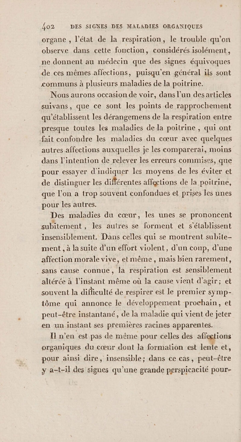 organe , l’état de la respiration, le trouble qu’on observe dans cette fonction, considérés isolément, ne donnent au médecin que des signes équivoques de ces mêmes affections, puisqu'en général ils sont communs à plusieurs maladies de la poitrine. Nous aurons occasion de voir, dans l’un des articles suivans, que ce sont les points de rapprochement qu'établissent les dérangemens de la respiration entre presque toutes les maladies dela poitrine , qui ont fait confondre les maladies du cœur avec quelques autres affections auxquelles je les comparerai, moins dans l'intention de relever les erreurs commises, que pour essayer d'indiquer les moyens de les éviter et de distinguer les différentes affections de la poitrine, que l’on a trop souvent confondues et prises les unes pour les autres. Des maladies du cœur, les unes se prononcent subitement , les autres se forment et s'établissent insensiblement. Dans celles qui se montrent subite- ment , à la suite d’un effort violent, d’un coup, d’une affection morale vive, et même, mais Hien rarement, sans cause connue, la respiration est sensiblement altérée à l'instant même où la cause vient d'agir; et souvent la difficulté de respirer est le premier symp- tôme qui annonce le développement prochain, et peut-être instantané, de la maladie qui vient de jeter en ‘un instant ses premières racines apparentes. E n’en est pas de même pour celles des affections organiques du cœur dont la formation est lente et, pour ainsi dire, insensible; dans ce cas, peut-être y a-t-1l des signes qu'une grande perspicacité pour-