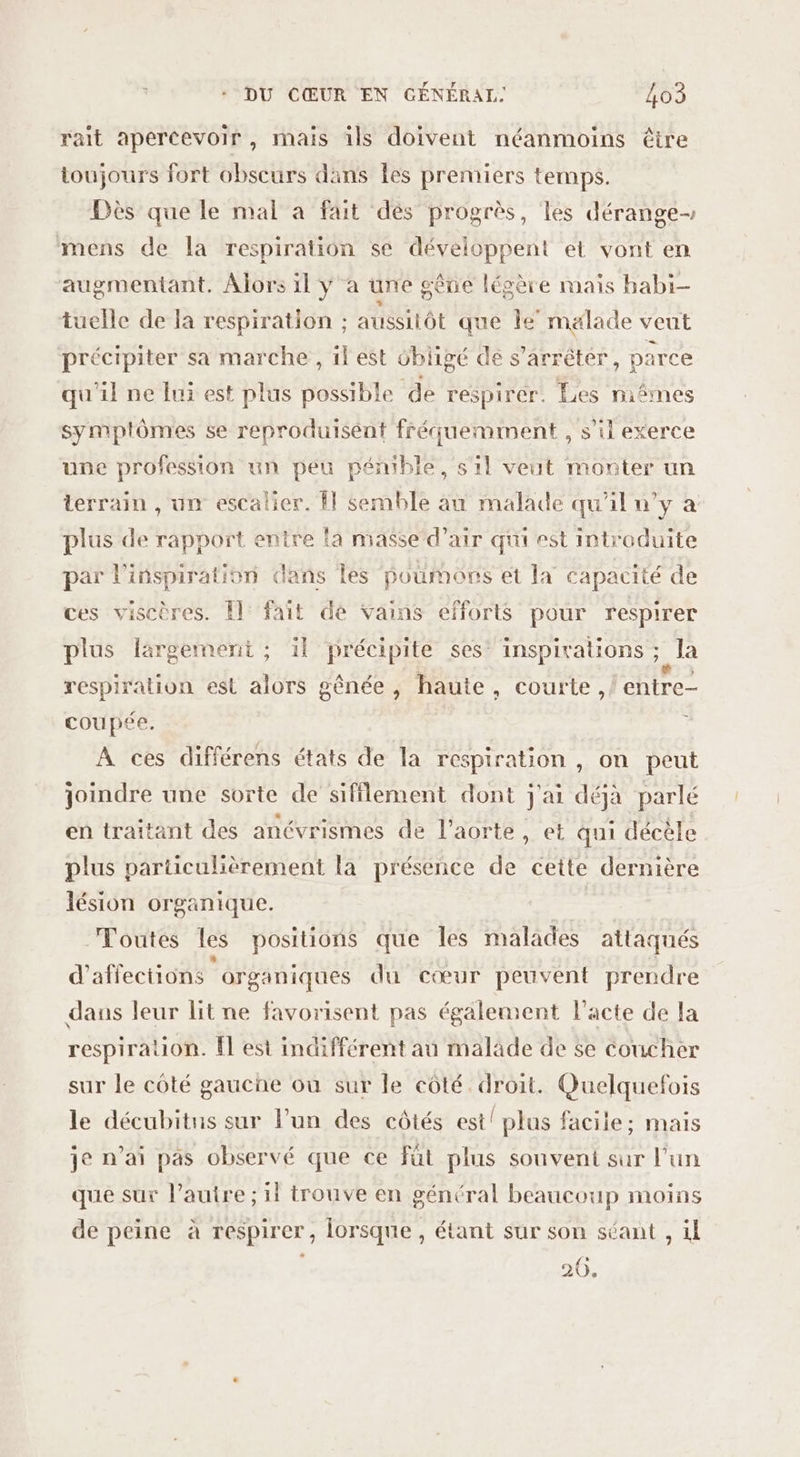 rait apercevoir, mais ils doivent néanmoins êire toujours fort obscurs dans les premiers temps. Dès que le mal a fait dés progrès, les dérange mens de la respiration se développent et vont en augmentant. Alors il y à une gêne légère mais habi- tuelle de la respiration ; aussitôt que le malade veut précipiter sa marche , il est obligé de s'arrêter, parce qu'il ne fui est plus possible de respirer. Les niêmes symptômes se reproduisént fréquemment , s’il exerce une profession un peu pémble, s1l veut monter un terrain , un escalier. Î| semble au malade qu'il u’y à plus de rapport entre {a masse d’air qui est introduite par l'inspiration dans les poumons et la capacité de ces viscères. Il fait de vains efforts pour respirer plus largement ; il précipite ses’ inspirations ; la respiration est alors gênée, haute, courte, entre coupée. ; À ces différens états de la respiration , on peut joindre une sorte de sifflement dont j'ai déjà parlé en traitant des anévrismes de l'aorte, et qui décèle plus particulièrement la présence de cette dernière lésion organique. | Toutes les positions que les malades attaqués d’affections organiques du cœur peuvent prendre dans leur lit ne favorisent pas également l'acte de la respiration. Îl est indifférent au maläde de se coucher sur le côté gauche où sur le côté droit. Quelquefois le décubitus sur l’un des côtés est! plus facile; mais je n’ai pas observé que ce fût plus souvent sur l'un que sur l’autre ; 11 trouve en général beaucoup moins de peine à respirer, lorsque, étant sur son séant , il 20.