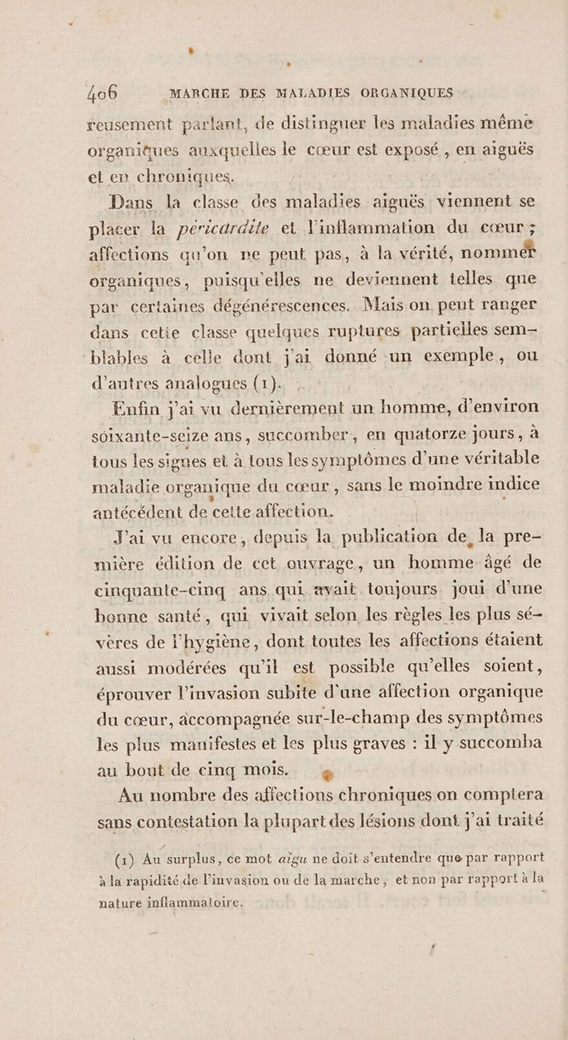 reusement parlant, de distinguer les maladies même organiques auxquelles le cœur est exposé , en aiguës et en chroniques. te! Dans la classe des maladies aiguës viennent se placer la péricardite et Vinflammation du cœur ; affections qu’on ne peut pas, à la vérité, nommer organiques, puisqu'elles ne deviennent telles qne par certaines dégénérescences. Mais on peut ranger dans cetie classe quelques ruptures partielles sem- ‘blables à celle dont j'ai donné un exemple, ou d’autres analogues (1). Enfin j'ai vu dernièrement un homme, d'environ soixante-seze ans, succomber, en quatorze jours, à tous les signes et à tous les symptômes d’une véritable maladie organique du cœur, sans le moindre indice antécédent de cette. affection. | J'ai vu encore, depuis la publication de la pre- mière édition de cet ouvrage, un homme âgé de cinquante-cinq ans qui avait toujours joui d'une bonne santé, qui vivait selon les règles les plus sé- vères de l'hygiène, dont toutes les affections étaient aussi modérées qu'il est possible qu’elles soient, éprouver l'invasion subite d'une affection organique du cœur, accompagnée sur-le-champ des symptômes les plus manifestes et les plus graves : il y succomba au bout de cinq mois. &amp; Au nombre des affections chroniques on comptera sans contestation la plupart des lésions dont j'ai traité (x) Au surplus, ce mot aïgu ne doit s'entendre que par rapport à la rapidité de l'invasion ou de la marche; et non par rapport à la nature inflammatoire. |