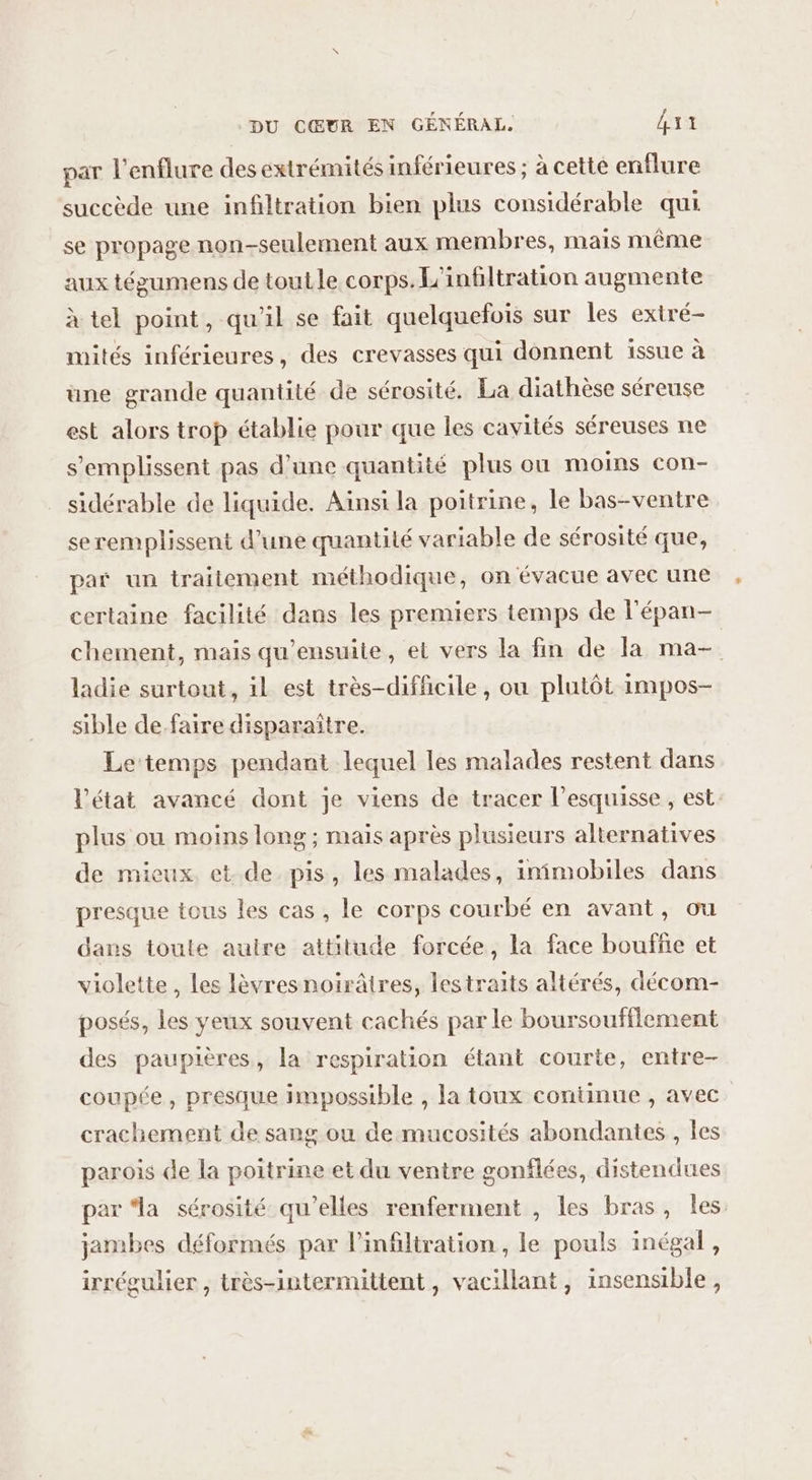 par l'enflure des extrémités inférieures ; à cette enflure succède une infiltration bien plus considérable qui se propage non-seulement aux membres, mais même aux tégumens de toutle corps. L'infiltration augmente à tel point, qu'il se fait quelquefois sur les extré- mités inférieures, des crevasses qui donnent issue à une grande quantité de sérosité. La diathèse séreuse est alors trop établie pour que les cavités séreuses ne s’emplissent pas d’une quantité plus ou moins con- sidérable de liquide. Ainsi la poitrine, le bas-ventre se remplissent d’une quantité variable de sérosité que, par un traitement méthodique, on évacue avec une certaine facilité dans les premiers temps de l'épan- chement, mais qu'ensuite, el vers la fin de la ma- ladie surtout, il est très-difficile, ou plutôt impos- sible de.faire disparaître. Le temps pendant lequel les malades restent dans l’état avancé dont je viens de tracer l’esquisse , est plus ou moins long ; maïs après plusieurs alternatives de mieux. et. de pis, les malades, inimobiles dans presque tous les cas, le corps courbé en avant, ou dans toule autre attitude forcée, la face bouffe et violette , Les lèvresnoirâires, lestraits altérés, décom- posés, les veux souvent cachés par le boursoufflement des paupières, la respiration étant courte, entre- coupée, presque impossible , la toux continue , avec. crachement de sang ou demucosités abondantes , les parois de la poitrine et du ventre gonflées, distendues par “la sérosité qu’elles renferment , les bras, les jambes déformés par l’infiltration , le pouls inégal, irrégulier , très-intermittent, vacillant, insensible,