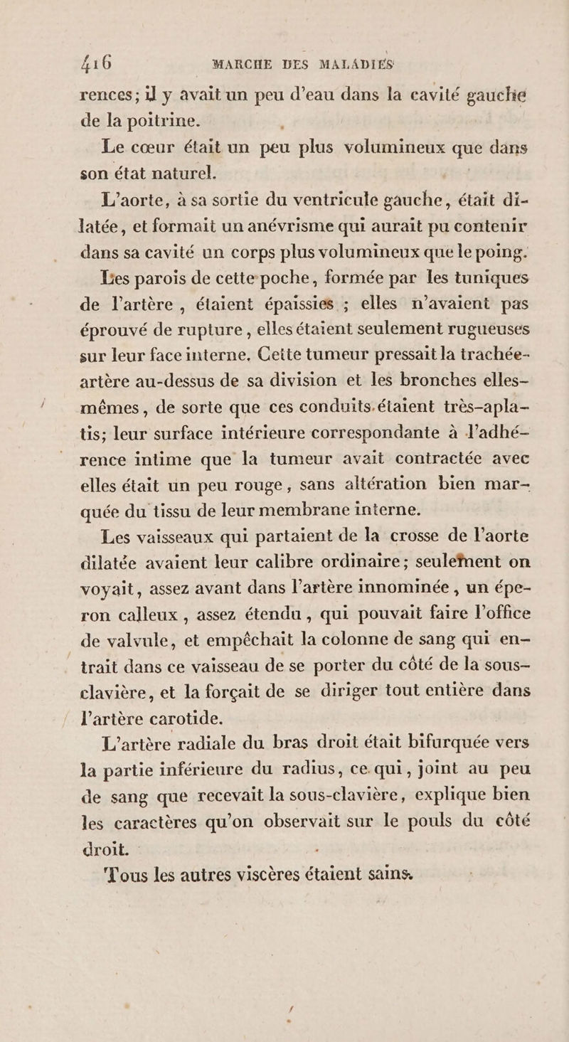 rences ; il y avait un peu d’eau dans la cavité gauchie de la poitrine. | Le cœur était un #e plus volumineux que dans son état naturel. L’aorte, à sa sortie du ventricule gauche, était di- latée, et formait un anévrisme qui auraït pu contenir dans sa cavité un corps plus volumineux que le poing. Les parois de cette poche, formée par les tuniques de l'artère, étaient épaissies ; elles n'avaient pas éprouvé de rupture , elles étaient seulement rugueuses sur leur face interne, Cette tumeur pressait la trachée- artère au-dessus de sa division et les bronches elles- mêmes, de sorte que ces conduits.étaient très-apla- tis; leur surface intérieure correspondante à l’adhé- rence intime que la tumeur avait contractée avec elles était un peu rouge, sans altération bien mar- quée du tissu de leur membrane interne. Les vaisseaux qui partaient de la crosse de l'aorte dilatée avaient leur calibre ordinaire; seulefnent on voyait, assez avant dans l’artère innominée , un épe- ron calleux , assez étendu , qui pouvait faire l'office de valvule, et empêchait la colonne de sang qui en- trait dans ce vaisseau de se porter du côté de la sous- clavière, et la forçait de se diriger tout entière dans l'artère carotide. L'artère radiale du bras droit était bifurquée vers la partie inférieure du radius, ce. qui, joint au peu de sang que recevait la sous-clavière, explique bien les caractères qu'on observait sur le pouls du côté droit. Tous les autres viscères étaient sains.