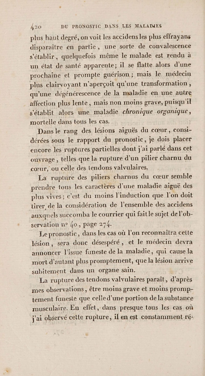 plus haut degré, on voit les accidens les plus effrayans disparaître en partie, une sorte de convalescence s'établir, quelquefois même le malade est rendu à un état de santé apparente; il se flatte alors d'une prochaine et prompte guérison; mais le médecin plus clairvoyant n'aperçoit qu'une transformation , qu’une dégénérescence de la maladie en une autre affection plus lente, mais non moins grave, puisqu'il s'établit alors une maladie chronique organique, mortelle dans tous Îles cas. Dans le rang des lésions aiguës du cœur, consi- dérées sous le rapport du pronostic, je dois placer encore les ruptures partielles dont j'ai parlé dans cet ouvrage , telles que la rupture d’un pilier charnu du cœur, ou celle des tendons valvulaires. La rupture des piliers charnus du cœur semble prendre tous les caractères d’une maladie aiguë des plus vives ; c’est du moins l'induction que l'on doit tirer de la considération de l’ensemble des accidens auxquels saccomba le courrier qui fait le sujet de l'ob- servation n° 40, page 274. Le pronostic, dans les cas où l’on reconnaîtra cette lésion, sera donc désespéré, et le médecin devra annoncer l'issue funeste de la maladie, qui cause la mort d'autant plus promptement, que la lésion arrive subitement dans un organe sain. La rupture des tendons valvulaires paraît, d’après mes observations, être moins grave et moins promp- tement funeste que celie d’une portion de la substance musculaire. En effet, dans presque tous les cas où j'ai observé cette rupture, il en est constamment ré: