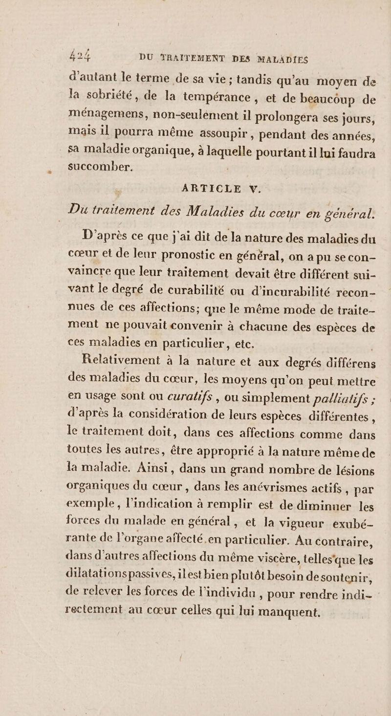 d'autant le terme de sa vie ; tandis qu’au moyen de la sobriété, de la tempérance , et de beaucoup de ménagemens, non-seuléement il prolongera ses jours, mais il pourra même assoupir, pendant des années, sa maladie organique, à laquelle pourtant il lui faudra succomber. | ARTICLE V. Du traitement des Maladies du cœur en general. D'après ce que j'ai dit de la nature des maladies du cœur et de leur pronostic en général, on a pu secon- vaincre que leur traitement devait être différent sui- vant le degré de curabilité ou d'incurabilité recon- nues de ces affections: que le même mode de traite- ment ne pouvait convenir à chacune des espèces de ces maladies en particulier, etc. | Relativement à la nature et aux degrés différens des maladies du cœur, les moyens qu'on peut mettre en usage sont ou curalifs , ou simplement palliatifs ; d’après la considération de leurs espèces différentes , le traitement doit, dans ces affections comme dans toutes Îes autres, être approprié à la nature même de la maladie. Ainsi, dans un grand nombre de lésions organiques du cœur, dans les anévrismes actifs , par exemple, l'indication à remplir est de diminuer les forces du malade en général, et la vigueur exubé- rante de l’organe affecté.en particulier. Au contraire, dans d’autres affections du même viscère, telles'que les dilatationspassives, ilest bien plutôt besoin de soutenir, de relever les forces de l'individu , pour rendre indi- reciement au cœur celles qui lui manquent.