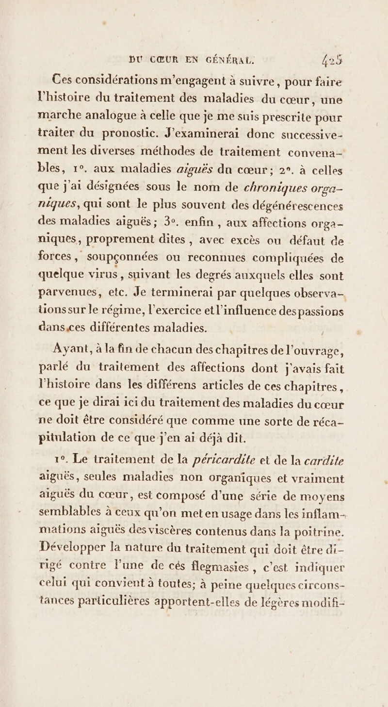 Ces considérations m’engagent à suivre, pour faire l'histoire du traitement des maladies du cœur, une marche analogue à celle que je me suis prescrite pour traiter du pronostic. J’examinerai donc successive- ment les diverses méthodes de traitement convena- bles, 1°. aux maladies afouës dn cœur; 2°. à celles que j'ai désignées sous le nom de chroniques Orra- niques, qui sont le plus souvent des dégénérescences des maladies aiguës; 3°. enfin , aux affections orga- niques, proprement dites, avec excès ou défaut de forces, soupçonnées ou reconnues compliquées de quelque virus , suivant les degrés auxquels elles sont parvenues, etc. Je terminerai par quelques observa- tionssur le régime, l'exercice et l'influence des passions dans,ces différentes maladies. Ayant, à la fin de chacun des chapitres de l'ouvrage, parlé du traitement des affections dont j'avais fait l'histoire dans les différens articles de ces chapitres, ce que je dirai ici du traitement des maladies du cœur ne doit être considéré que comme une sorte de réca- priulation de ce que j'en ai déjà dit. 1°. Le traitement de la péricardilte et de la cardite aiguës, seules maladies non organiques et vraiment aiguës du cœur, est composé d’une série de moyens semblables à ceux qu’on meten usage dans les inflam- mations aiguës des viscères contenus dans la poitrine. Développer la nature du traitement qui doit être di- rigé contre l’une de cés flegmasies, c’est indiquer celui qui convient à toutes: à peine quelques circons- tances particulières apportent-elles de légères modifi-