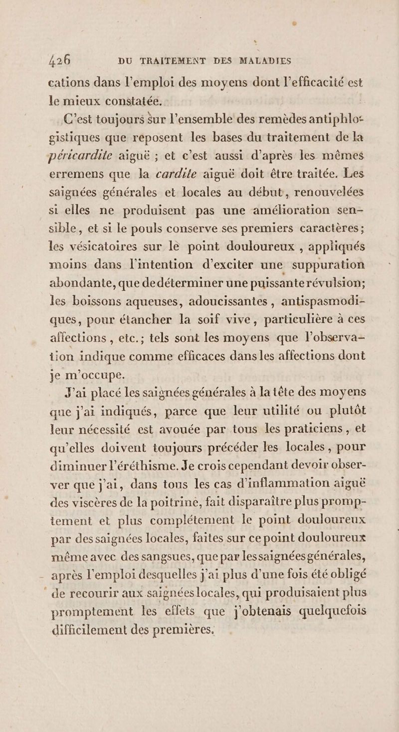 cations dans l’emploi des moyens dont l'efficacité est le mieux constatée. | C’est toujours $ur l’ensemble des remèdes antiphlo: gistiques que reposent les bases du traitement de la péricardite aiguë ; et c’est aussi d’après les mêmes erremens que la cardile aiguë doit être traitée. Les saignées générales et locales au début, renouvelées si elles ne produisent pas une amélioration sen- sible, et si le pouls conserve ses premiers caractères; les vésicatoires sur le point douloureux , appliqués moins dans l'intention d’exciter une suppuration abondante, que dedéterminer une puissante révulsion; les boissons aqueuses, adoucissantes , antispasmodi- ques, pour étancher la soif vive, particulière à ces affections , etc.; tels sont les moyens que l’observa- tion indique comme efficaces dans les affections dont je m'occupe. J'ai placé les saignées générales à la tête des moyens que j'ai indiqués, parce que leur utilité ou plutôt leur nécessité est avouée par tous les praticiens, et qu’elles doivent toujours précéder les locales, pour diminuer l’éréthisme. Je crois cependant devoir obser- ver que j'ai, dans tous les cas d’inflammation aiguë des viscères de la poitrine, fait disparaître plus promp- tement et plus complétement le point douloureux par des saignées locales, faites sur ce point douloureux même avec des sangsues, que par lessaignées générales, après l'emploi desquelles j'ai plus d’une fois été obligé ‘ de recourir aux saignées locales, qui produisaient plus promptement les effets que j'obtenais quelquelois difficilement des premières. |