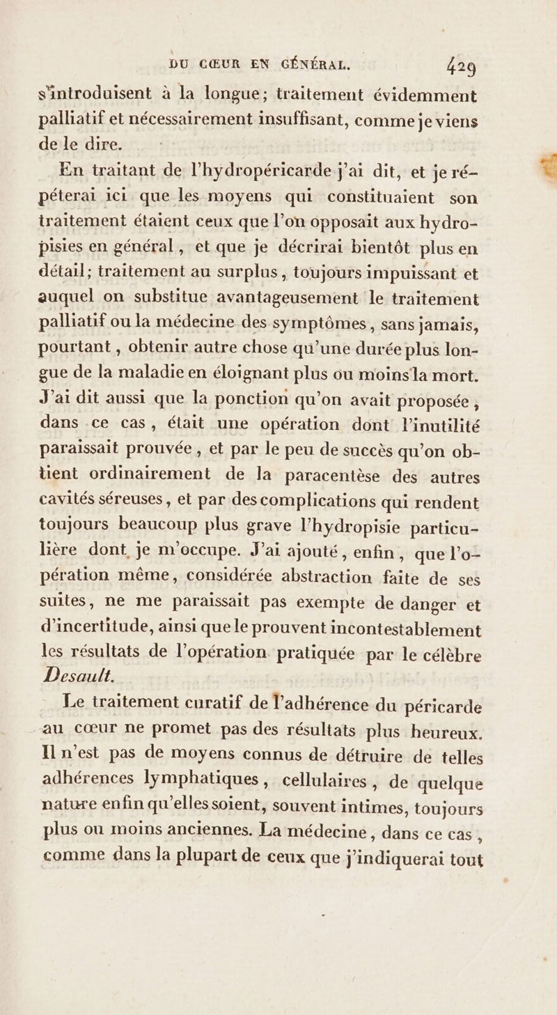 s'introduisent à la longue; traitement évidemment palliatif et nécessairement insuffisant, comme je viens de le dire. En traitant de l’hydropéricarde j'ai dit, et je ré- péterai ici que les moyens qui constituaient son traitement étaient ceux que l’on opposait aux hydro- pisies en général, et que je décrirai bientôt plus en détail; traitement au surplus, toujours impuissant et auquel on substitue avantageusement le traitement palliatif ou la médecine des symptômes, sans jamais, pourtant , obtenir autre chose qu’une durée plus lon- gue de la maladie en éloignant plus ou moinsla mort. J'ai dit aussi que la ponction qu’on avait proposée, dans ce cas, était une opération dont l’inutilité paraissait prouvée , et par le peu de snccès qu’on ob- tient ordinairement de la paracentèse des autres cavités séreuses, et par des complications qui rendent toujours beaucoup plus grave l’hydropisie particu- lière dont, je m'occupe. J'ai ajouté, enfin, que l’o- pération même, considérée abstraction faite de ses suites, ne me paraissait pas exempte de danger et d'incertitude, ainsi que le prouvent incontestablement les résultats de l'opération pratiquée par le célèbre Desault. Le traitement curatif de l’adhérence du péricarde -au cœur ne promet pas des résultats plus heureux. Il n’est pas de moyens connus de détruire de telles adhérences lymphatiques, cellulaires, de quelque nature enfin qu'elles soient, souvent intimes, toujours plus où moins anciennes. La médecine , dans ce cas à comme {lans la plupart de ceux que j'indiquerai tout