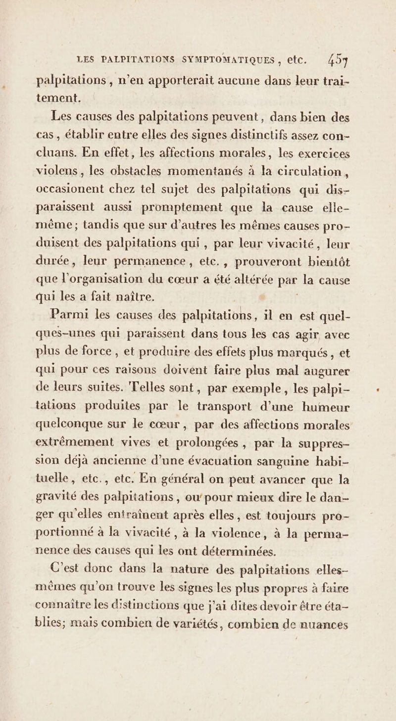 palpitations , n’en apporterait aucune dans leur trai- tement. Les causes des palpitations peuvent, dans bien des cas , établir entre elles des signes distinctifs assez con- cluans. En effet, les affections morales, les exercices violens , les obstacles momentanés à la circulation, occasionent chez tel sujet des palpitations qui dis- paraissent aussi promptement que la cause elle- même ; tandis que sur d’autres les mêmes causes pro- duisent des palpitations qui , par leur vivacité, leur durée, leur permanence, etc., prouveront bientôt que l'organisation du cœur a été altérée BF la cause qui les à fait naître. Parmi les causes des palpitations, il en est quel- ques-unes qui paraissent dans tous les cas agir avec plus de force , et produire des effets plus marqués, et qui pour ces raisons doivent faire plus mal augurer de leurs suites. Telles sont, par exemple, les palpi- tations produites par le transport d’une humeur quelconque sur le cœur, par des affections morales extrêmement vives et prolongées, par la suppres- sion déjà ancienne d’une évacuation sanguine habi- tuelle, etc., etc. En général on peut avancer que la gravité des palpitations, ou’pour mieux dire le dan- ger qu elles entraînent après elles, est toujours pro- portionné à la vivacité, à la violence, à la perma- nence des causes qui les ont déterminées. C'est donc dans la nature des palpitations elles- mêmes qu'on trouve les signes les plus propres à faire connaître les distinctions que j'ai dites devoir être éta- blies; mais combien de variétés, combien de nuances