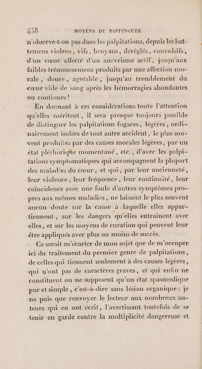 n'observe-t-on pas dans les palpitations, depuis les bat- temens violens, vifs, bruyans, déréglés, convulsifs, d'un cœur affecié d’un anévrisme actif, jusqu'aux faibles trémoussemens produits par une affection mo- rale, douce, agréable , jusqu’au tremblement du cœur vide de sang après les hémorragies abondantes ou continues | En donnant à ces considérations toute l’attention qu'elles méritent, il sera presque toujours possible de distinguer les palpitations fugaces, légères , ordi- nairement isolées de tout autre accident, le plus sou- vent produites par des caüses morales légères, par un état pléthoriqüe momentané, etc., d’avec les palpi- tations symptomatiques qui accompagnent la plupart des malad'es du cœur, et qui, par leur ancienneté, leur violence, leur fréquence , leur continuité, leur coïncidence avec une foule d’autres symptômes pro- pres aux mêmes maladies , ne laissent le plus souvent aucun ‘doute sur la cause à laquelle elles appar- tiennent , sur les dangers qu'elles entraînent avec elles, et sur les moyens de curation qui peuvent leur être appliqués avec plus ou moïns de succès. Ce serait m'écarter de mon sujet que de m'occuper. ici du traitement du premier genre de palpitations, de celles qui tiennent seulement à des causes légères, qui n’ont pas de caractères graves, et qui enfin ne constituent ou ne supposent qu'un état spasmodique pur et simple, c’est-à-dire sans lésion organique; je me puis que renvoyer le lecteur aux nombreux au- teurs qui en ont écrit, l’avertissant toutefois de se tenir en garde contre la multiplicité dangereuse et