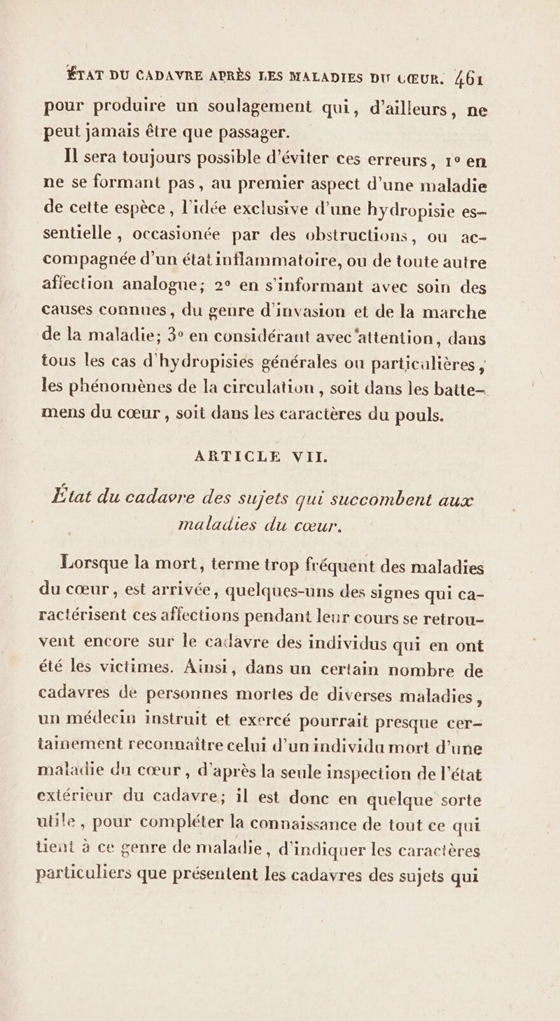 pour produire un soulagement qui, d’ailleurs, ne peut jamais être que passager. IL sera toujours possible d'éviter ces erreurs, 1° en ne se formant pas, au premier aspect d’une maladie de cette espèce , l’idée exclusive d’une hydropisie es- sentielle , occasionée par des obstructions, ou ac- compagnée d'un état inflammatoire, ou de toute autre afiection analogue; 2° en s’informant avec soin des causes connues, du genre d’invasion et de la marche de la maladie; 3° en considérant avec‘attention, dans tous les cas d'hydropisies générales ou particulières , les phénomènes de la circulation , soit dans les batte- mens du cœur , soit dans les caractères du pouls. ARTICLE VII. £tat du cadavre des sujets qui Succombent aux maladies du cœur. Lorsque la mort, terme trop fréquent des maladies du cœur, est arrivée, quelques-uns des signes qui ca- ractérisent ces affections pendant leur cours se retrou- vent encore sur le cadavre des individus qui en ont été les victimes. Ainsi, dans un certain nombre de cadavres de personnes mortes de diverses maladies , un médecin instruit et exercé pourrait presque cer- tainement reconnaître celui d’un individu mort d’une maladie dn cœur , d’après la seule inspection de l’état extérieur du cadavre; il est donc en quelque sorte utile, pour compléter la connaissance de tout ce qui tient à ce genre de maladie, d'indiquer les caractères particuliers que présentent les cadavres des sujets qui