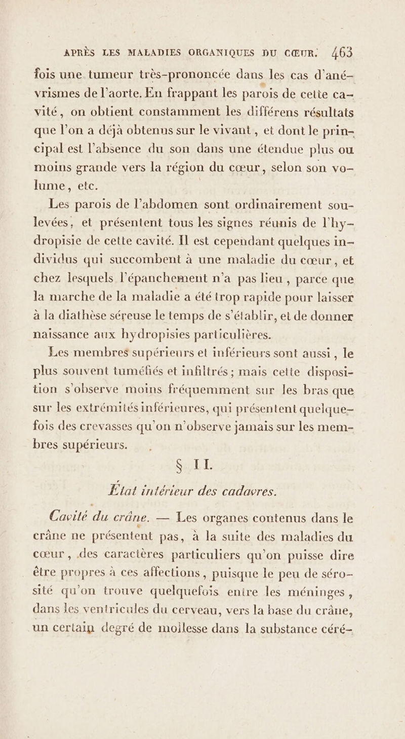 fois une tumeur très-prononcée dans les cas d’ané- vrismes de l'aorte. En frappant les parois de celte ca- vité, on obtient constamment les différens résultats que l’on à déjà obtenus sur le vivant , et dont le prin- cipal est l’absence du son dans une étendue plus ou moins grande vers la région du cœur, selon son vo- lume, etc. | Les parois de l’abdomen sont ordinairement sou- levées, et présentent tous les signes réunis de l'hy- dropisie de cette cavité. IT est cependant quelques in- dividus qui succombent à une maladie du cœur, et chez lesquels l’épanchement n’a pas lieu , parce que la marche de la maladie a été trop rapide pour laisser à la diathèse séreuse le temps de s'établir, et de donner naissance aux hydropisies particulières. Les membres supérieurs et inférieurs sont aussi, le plus souvent tuméfiés et infiltrés ; mais cette disposi- tion s'observe moins fréquemment sur les bras que sur les extrémités inférieures, qui présentent quelque- fois des crevasses qu'on n'observe jamais sur les mem- bres supérieurs. SE État intérieur des cadavres. Cavilé du crûne. — Les organes contenus dans le crane ne présentent pas, à la suite des maladies du cœur , .des caractères particuliers qu’on puisse dire être propres à ces affections, puisque le peu de séro- sité qu'on trouve quelquefois enire les méninges , dans les ventricules du cerveau, vers la base du crâne, un certain degré de moilesse dans la substance céré-