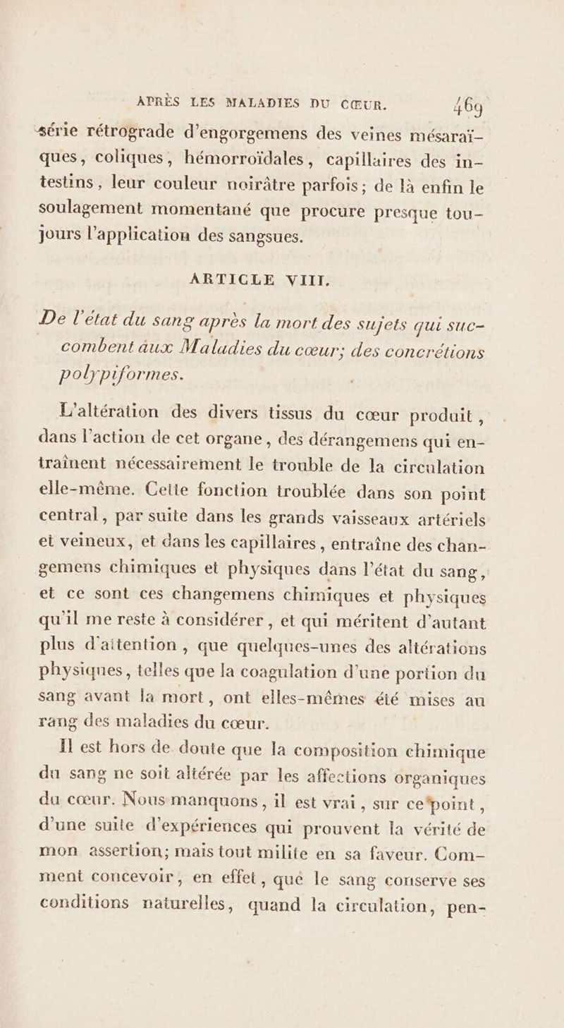 ‘série rétrograde d’engorgemens des veines mésaraï- ques, coliques, hémorroïdales, capillaires des in- testins, leur couleur noirâtre parfois; de là enfin le soulagement momentané que procure presque tou- jours l’application des sangsues. ARTICLE VIII. De l'état du sang après la mort des sujets qui suc- combent aux Maladies du cœur; des concrétions polyp formes. L'aliération des divers tissus du cœur produit, dans l’action de cet organe, des dérangemens qui en- traînent nécessairement le trouble de la circulation elle-même. Cette fonction troublée dans son point central, par suite dans les grands vaisseaux artériels et veineux, et dans les capillaires, entraîne des chan- gemens chimiques et physiques dans l’état du sang, et ce sont ces changemens chimiques et physiques qu'il me reste à considérer , et qui méritent d'autant plus d'aitention , que quelques-unes des altérations physiques, telles que la coagulation d’une portion du sang avant la mort, ont elles-mêrnes été mises au rang des maladies du cœur. Il est hors de doute que la composition chimique du sang ne soit altérée par les affections organiques du cœur. Nous manquons, il est vrai, sur cepoint, d'une suite d'expériences qui prouvent la vérité de mon assertion; mais tout milite en sa faveur. Com ment concevoir, en effet, qué le sang conserve ses conditions naturelles, quand la circulation, pen-