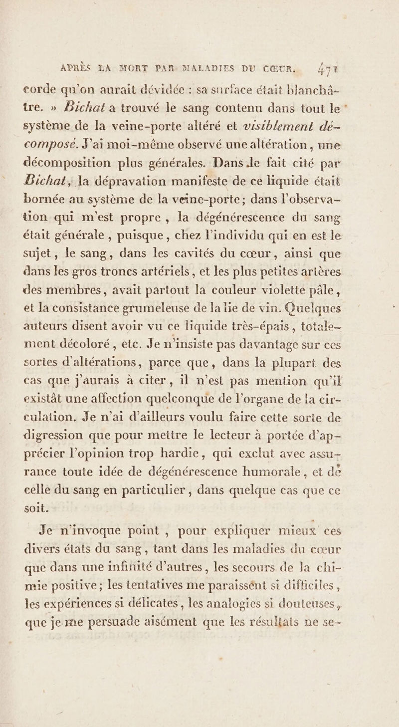 corde qu'on aurait dévidée : sa surface était blanchä- tre. » Bichat a trouvé le sang contenu dans tout le système de la veine-porte altéré et visiblement dé- composé. J'ai moi-même observé une altération, une décomposition plus générales. Dans.le fait cité par Bichat, la dépravation manifeste de ce liquide était bornée au système de la veine-porte; dans l’observa- tion qui m'est propre , la dégénérescence du sang sujet, le sang, dans les cavités du cœur, ainsi que dans les gros troncs artériels, et les plus petites arières des membres, avait partout la couleur violette pâle, et la consistance grumeleuse de la lie de vin. Quelques auteurs disent avoir vu ce liquide très-épais, totale_ ment décoloré , etc. Je n’insiste pas davantage sur ces sortes d'altérations, parce que, dans la plupart des existât une affection quelconque de l’organe de la cir- culation. Je n’ai d’ailleurs voulu faire cette sorte de digression que pour mettre le lecteur à portée d’ap- précier l’opinion trop hardie, qui exclut avec assu— rance toute idée de dégénérescence humorale, et de celle du sang en particulier , dans quelque cas que ce soit. Je n'invoque point , pour expliquer mieux ces divers états du sang, tant dans les maladies du cœur que dans une infinité d’autres, les secours de la chi- mie positive ; les tentatives me paraissént st difficiles, les expériences si délicates, les analogies si douteuses, que je me persuade aisément que les résullats ne se-