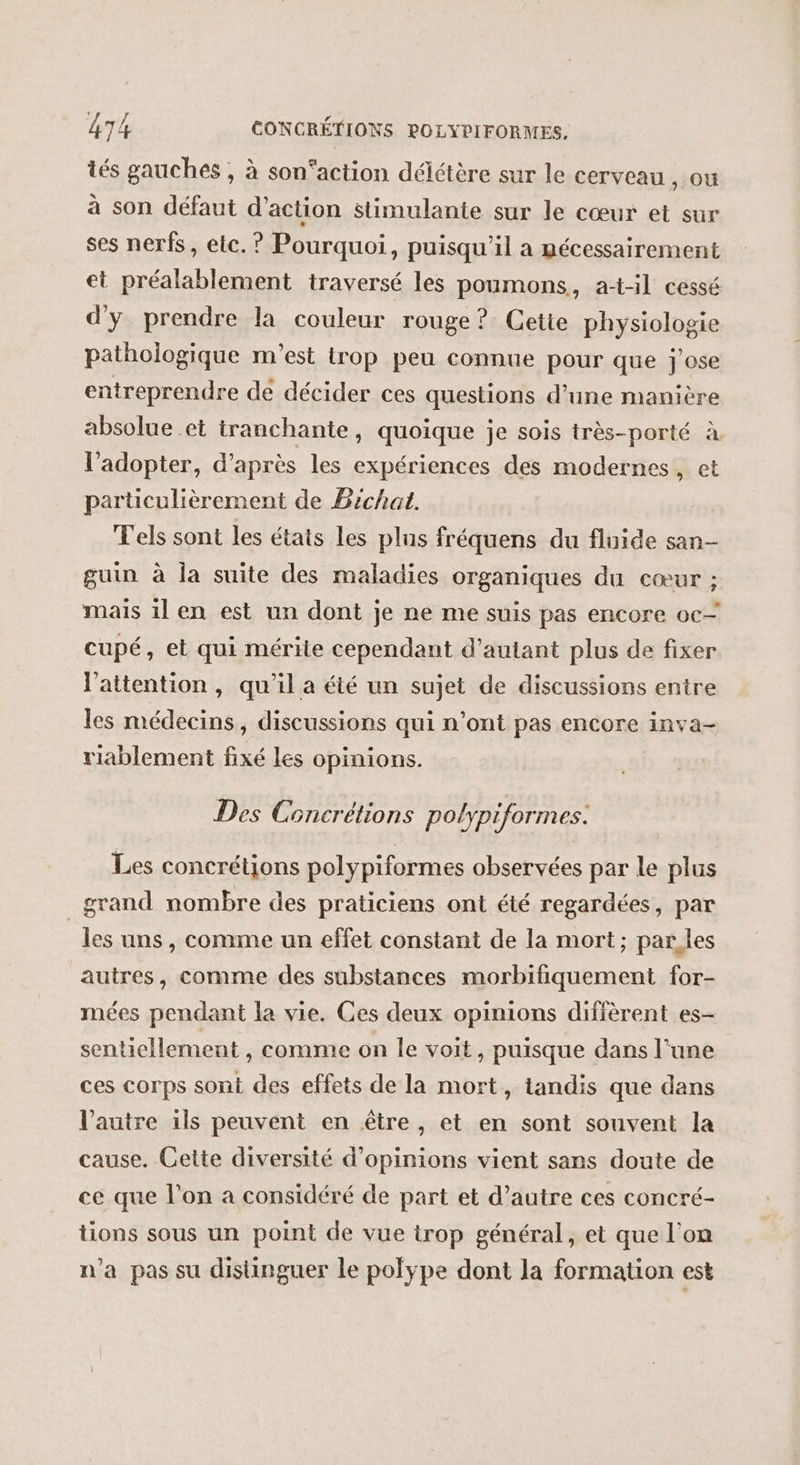 tés gauches , à son’action délétère sur le cerveau , ou à son défaut d'action stimulante sur le cœur et sur ses nerfs, etc. ? Pourquoi, puisqu'il a mécessairement et préalablement traversé les poumons, at-il cessé d'y prendre la couleur rouge? Cetie physiologie pathologique m'est trop peu connue pour que j'ose entreprendre dé décider ces questions d’une manière absolue et tranchante, quoique je sois très-porté à l’adopter, d’après les expériences des modernes, et particulièrement de Bichat. T'els sont les états les plus fréquens du fluide san- guin à la suite des maladies organiques du cœur ; mais 1l en est un dont je ne me suis pas encore oc— cupé, et qui mérite cependant d'autant plus de fixer l'attention, qu'il a été un sujet de discussions entre les médecins, discussions qui n’ont pas encore inva- riablement fixé les opinions. Des Concrétions polypiformes. Les concrétions polypiformes observées par le plus grand nombre des praticiens ont été regardées, par les uns , comme un effet constant de la mort; parles autres, comme des substances morbifiquement for- mées pendant la vie. Ces deux opinions diffèrent es- senticllement , comme on le voit, puisque dans l’une ces corps sont des effets de la mort, tandis que dans l'autre ils peuvent en être, et en sont souvent la cause. Cette diversité d'opinions vient sans doute de ce que l'on a considéré de part et d’autre ces concré- tions sous un point de vue trop général, et que l’on n'a pas su disinguer le polÿpe dont la formation est