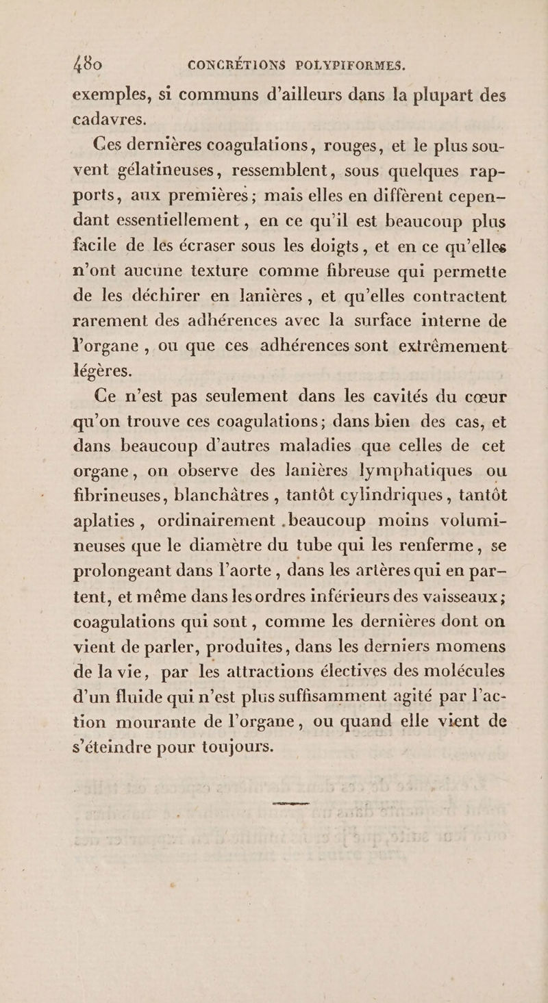 exemples, si communs d’ailleurs dans la plupart des cadavres. Ges dernières coagulations, rouges, et le plus sou- vent gélatineuses, ressemblent, sous quelques rap- ports, aux premières; mais elles en diffèrent cepen- dant essentiellement , en ce qu’il est beaucoup plus facile de les écraser sous les doigts, et en ce qu’elles n'ont aucune texture comme fibreuse qui permette de les déchirer en lanières , et qu’elles contractent rarement des adhérences avec la surface interne de l'organe , ou que ces adhérences sont extrêmement légères. Ce n’est pas seulement dans les cavités du cœur qu'on trouve ces coagulations; dans bien des cas, et dans beaucoup d’autres maladies que celles de cet organe, on observe des lanières Iymphatiques ou fibrineuses, blanchâtres , tantôt cylindriques, tantôt aplaties , ordinairement .beaucoup moins volumi- neuses que le diamètre du tube qui les renferme, se prolongeant dans l'aorte, dans les artères qui en par- tent, et même dans les ordres inférieurs des vaisseaux ; coagulations qui sont, comme les dernières dont on vient de parler, produites, dans les derniers momens de la vie, par les attractions électives des molécules d’un fluide qui n’est plus suffisamment agité par l’ac- tion mourante de l’organe, ou quand elle vient de s’éteindre pour toujours. |