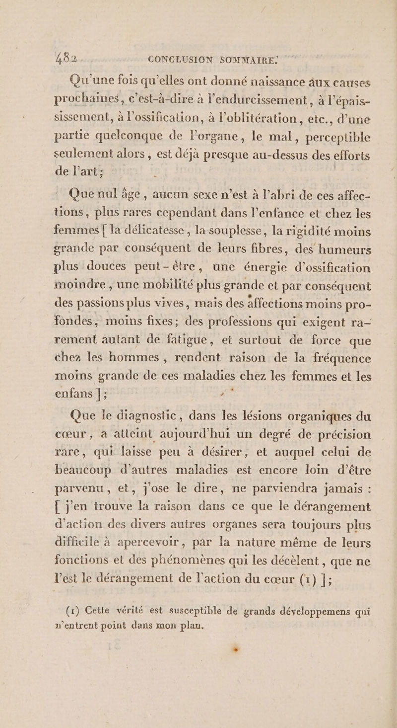 Qu'une fois qu’elles ont donné naissance aux causes prochaines, c’est-à-dire à l'endurcissement , à l’épais- sissement, à l’ossification, à l’oblitération, etc., d’une partie quelconque de lorgane, le mal, perceptible seulement alors, est déjà presque au-dessus des efforts de l’art; ! | : Que nul âge, aucun sexe n’est à l'abri de ces affec- tions, plus rares cependant dans l'enfance et chez les femmes [ la délicatesse, la souplesse, la rigidité moins grande par conséquent de leurs fibres, des humeurs plus douces peut-être, une énergie d’ossification moindre , une mobilité plus grande et par conséquent des passions plus vives, mais des affections moins pro- ondes, moins fixes; des professions qui exigent ra- rement autant de fatigue, et surtout de force que chez les hommes , rendent raison de la fréquence moins grande de ces maladies chez les femmes et les enfans |; Fi Que le diagnostic, dans les lésions organiques du cœur, à atleint aujourd'hui un degré de précision rare, qui laisse peu à désirer, et auquel celui de beaucoup d’autres maladies est encore loin d’être parvenu, et, Jose le dire, ne parviendra jamais : [ j'en trouve la raison dans ce que le dérangement d'action des divers autres organes sera toujours plus difficile à apercevoir, par la nature même de leurs fonctions et des phénomènes qui les décèlent , que ne l’est le dérangement de l’action du cœur (1) |; (1) Cette vérité est susceptible de grands développemens qui u’entrent point dans mon plan.