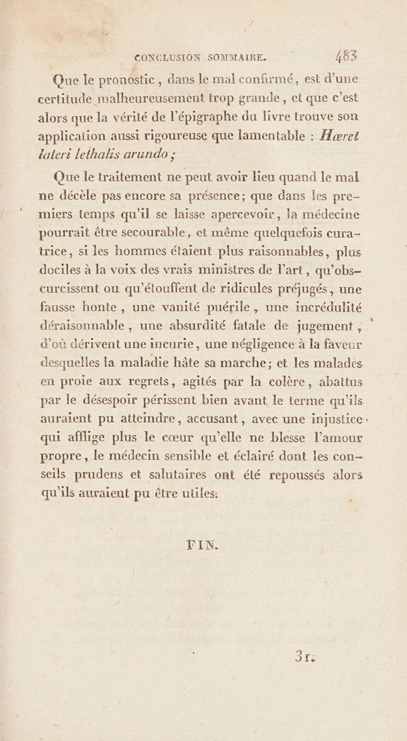 Que le pronostic, dans le mal confirmé, est d’une certitude malheureusement trop grande, et que c’est alors que la vérité de l’épigraphe du livre trouve son application aussi rigoureuse que lamentable : Horet lateri lethalis arundo ; Que le traitement ne peut avoir lieu quand le mal ne décèle pas encore sa présence; que dans les pre- miers temps qu'il se laisse apercevoir, la médecine pourrait être secourable, et même quelquefois cura- trice, si les hommes étaient plus raisonnables, plus dociles à la voix des vrais ministres de l’art, qu’obs- curcissent ou qu'étouffent de ridicules préjugés, une fausse honte , une vanité puérile, une incrédulité déraisonnable , une absurdité fatale de jugement, d'où dérivent une incurie, une négligence à la faveur desquelles la maladie hâte sa marche: et les malades en proie aux regrets, agités par la colère, abattus auraient pu atteindre, accusant, avec une injustice qui afflige plus le cœur qu’elle ne blesse l'amour propre , le médecin sensible et éclairé dont les con- seils prudens et salutaires ont été repoussés alors qu'ils auraient pu être utiles: VIN. “