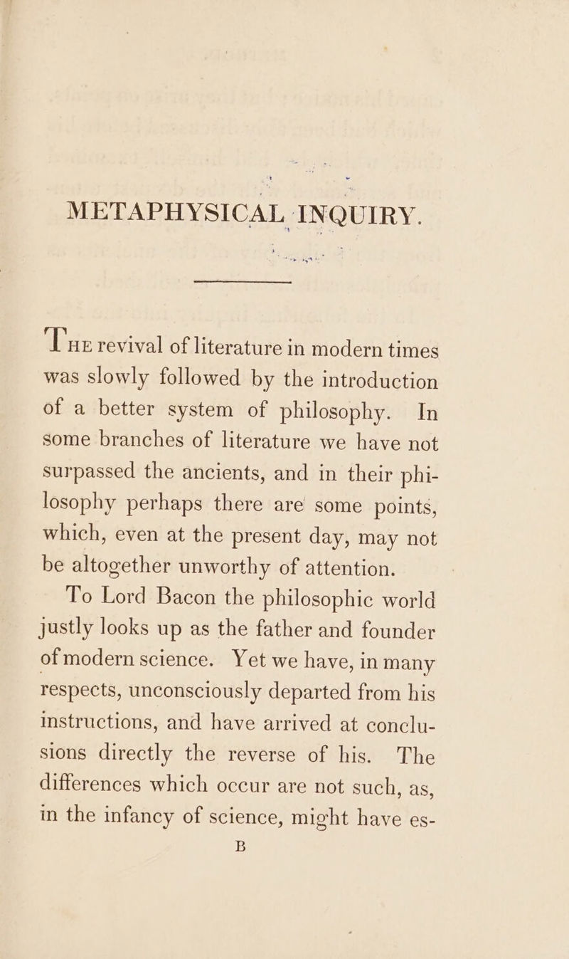 ‘Tue revival of literature in modern times was slowly followed by the introduction of a better system of philosophy. In some branches of literature we have not surpassed the ancients, and in their phi- losophy perhaps there are some points, which, even at the present day, may not be altogether unworthy of attention. To Lord Bacon the philosophic world justly looks up as the father and founder of modern science. Yet we have, in many respects, unconsciously departed from his instructions, and have arrived at conclu- sions directly the reverse of his. The differences which occur are not such, as, in the infancy of science, might have es- B