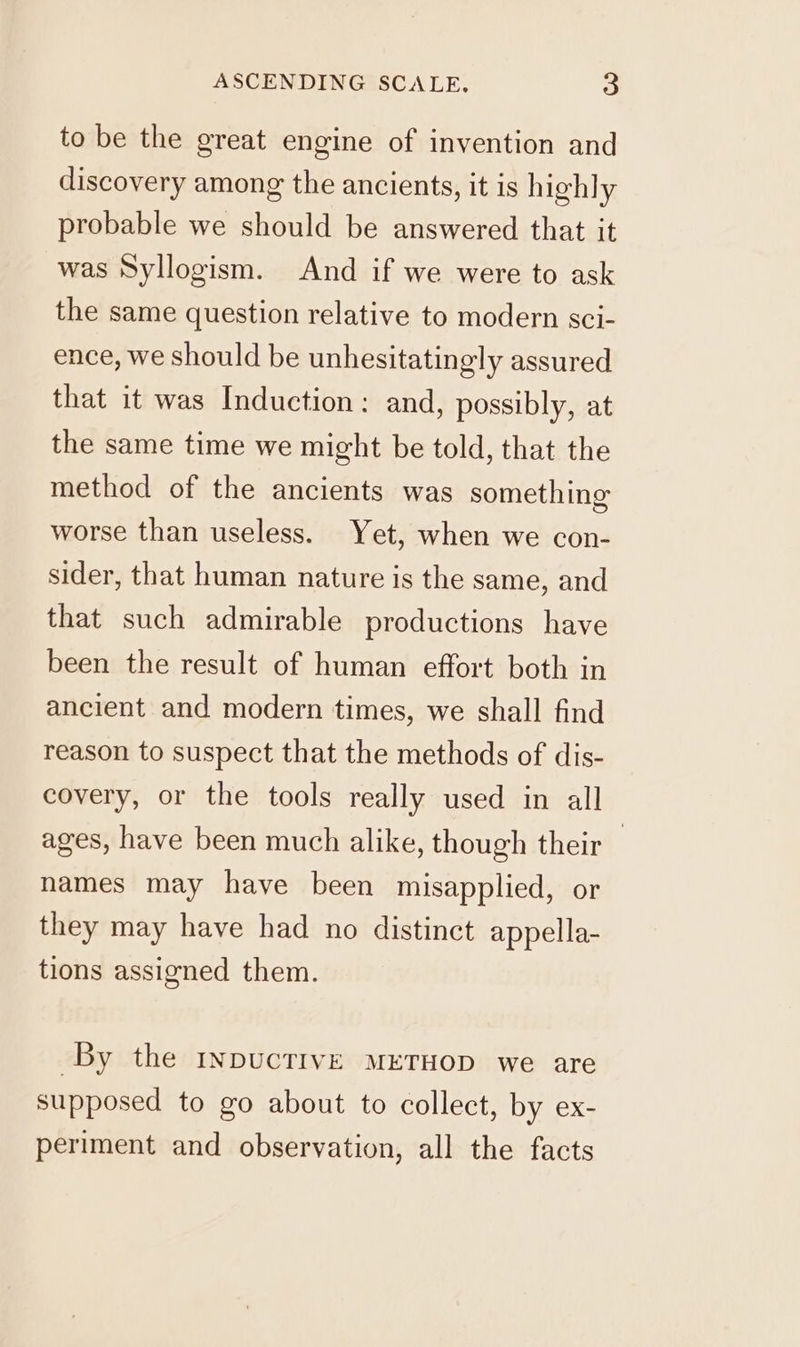 to be the great engine of invention and discovery among the ancients, it is highly probable we should be answered that it was Syllogism. And if we were to ask the same question relative to modern sci- ence, we should be unhesitatingly assured that it was Induction: and, possibly, at the same time we might be told, that the method of the ancients was something worse than useless. Yet, when we con- sider, that human nature is the same, and that such admirable productions have been the result of human effort both in ancient and modern times, we shall find reason to suspect that the methods of dis- covery, or the tools really used in all ages, have been much alike, though their — names may have been misapplied, or they may have had no distinct appella- tions assigned them. By the InpucTIVE METHOD we are supposed to go about to collect, by ex- periment and observation, all the facts