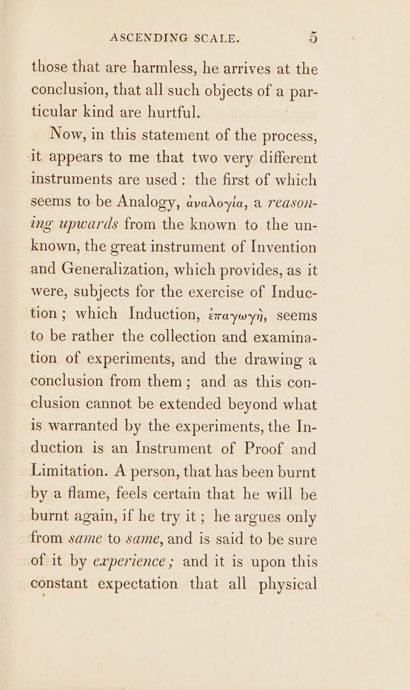 those that are harmless, he arrives at the conclusion, that all such objects of a par- ticular kind are hurtful. Now, in this statement of the process, it appears to me that two very different instruments are used: the first of which seems to be Analogy, avadoyia, a reason- ing upwards from the known to the un- known, the great instrument of Invention and Generalization, which provides, as it were, subjects for the exercise of Induc- tion; which Induction, éraywyn, seems to be rather the collection and examina- tion of experiments, and the drawing a conclusion from them; and as this con- clusion cannot be extended beyond what is warranted by the experiments, the In- duction is an Instrument of Proof and Limitation. A person, that has been burnt by a flame, feels certain that he will be burnt again, if he try it; he argues only from same to same, and is said to be sure of it by experience; and it is upon this constant expectation that all physical