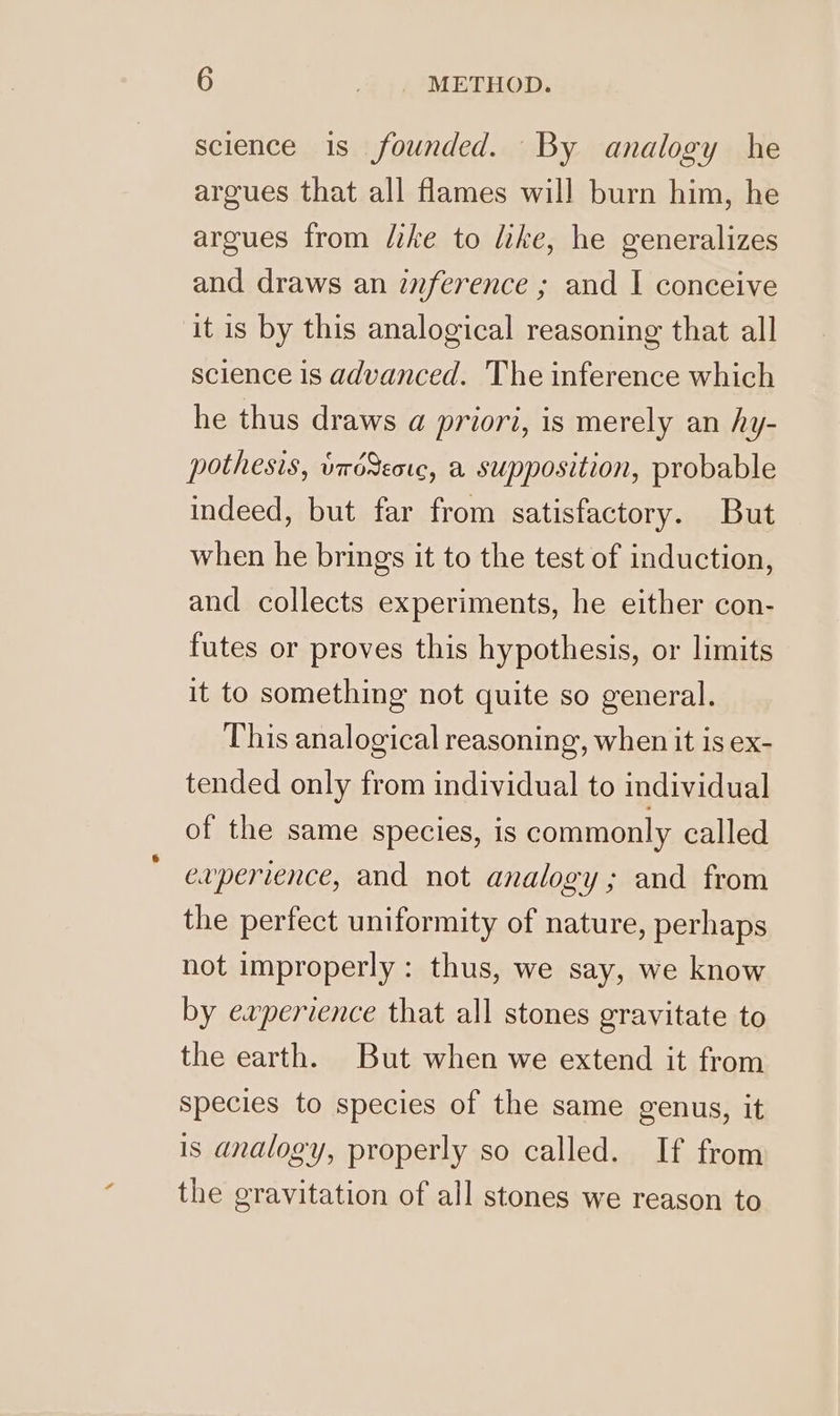 science 1s founded. By analogy he argues that all flames will burn him, he argues from like to like, he generalizes and draws an inference ; and I conceive it is by this analogical reasoning that all science is advanced. The inference which he thus draws a priori, is merely an hy- pothesis, wrdSeoc, a supposition, probable indeed, but far from satisfactory. But when he brings it to the test of induction, and collects experiments, he either con- futes or proves this hypothesis, or limits it to something not quite so general. This analogical reasoning, when it is ex- tended only from individual to individual of the same species, is commonly called evperience, and not analogy; and from the perfect uniformity of nature, perhaps not improperly: thus, we say, we know by experience that all stones gravitate to the earth. But when we extend it from species to species of the same genus, it is analogy, properly so called. If from the gravitation of all stones we reason to