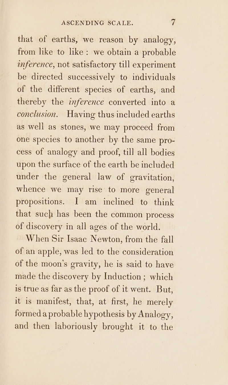 that of earths, we reason by analogy, from like to like: we obtain a probable inference, not satisfactory till experiment be directed successively to individuals of the different species of earths, and thereby the znference converted into a conclusion. Having thus included earths as well as stones, we may proceed from one species to another by the same pro- cess of analogy and proof, till all bodies upon the surface of the earth be included under the general law of gravitation, whence we may rise to more general propositions. [I am inclined to think that such has been the common process of discovery in all ages of the world. When Sir Isaac Newton, from the fall of an apple, was led to the consideration of the moon’s gravity, he is said to have made the discovery by Induction ; which is true as far as the proof of it went. But, it is manifest, that, at first, he merely formed a probable hypothesis by Analogy, and then laboriously brought it to the