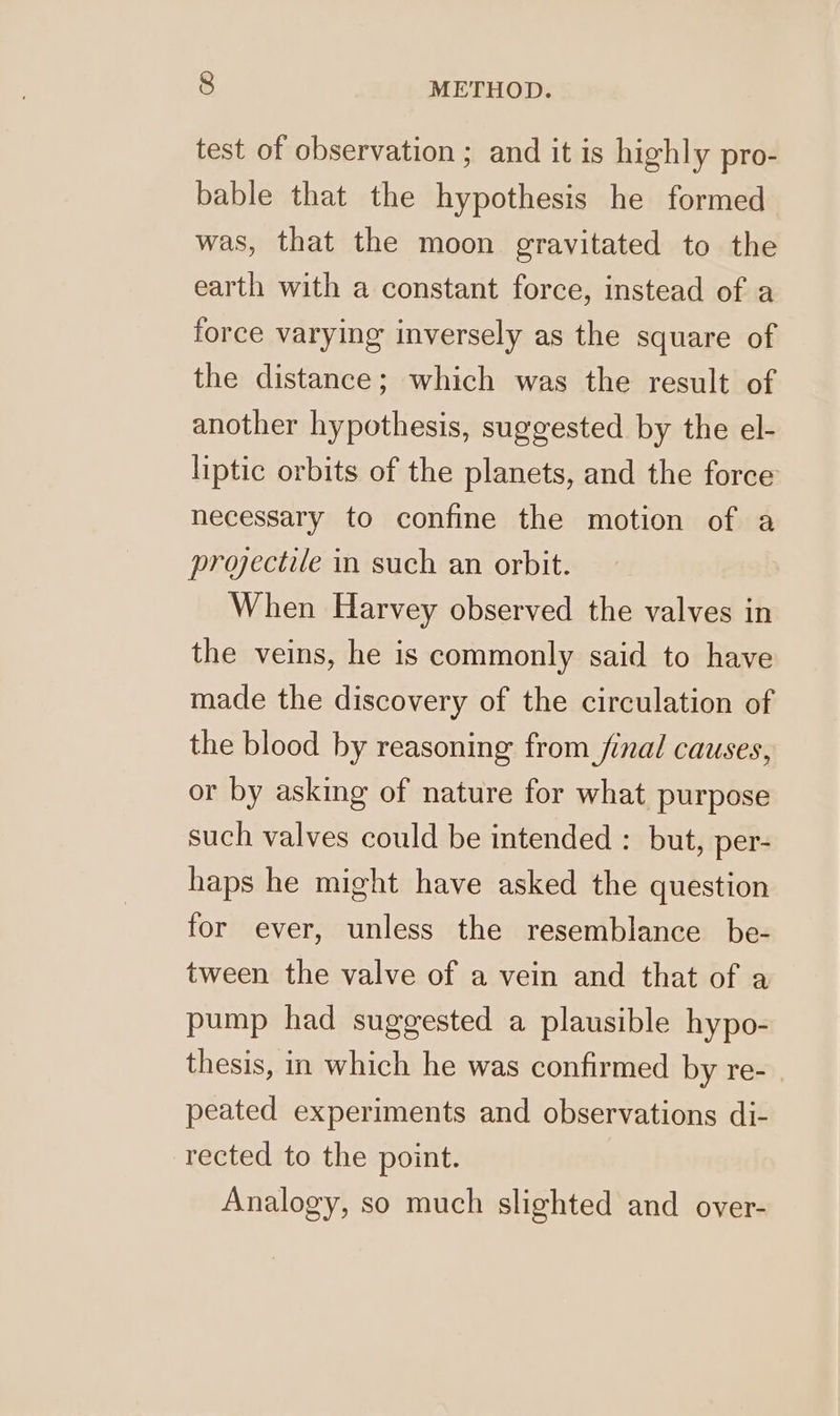 test of observation ; and it is highly pro- bable that the hypothesis he formed was, that the moon gravitated to the earth with a constant force, instead of a force varying inversely as the square of the distance; which was the result of another hypothesis, suggested by the el- liptic orbits of the planets, and the force necessary to confine the motion of a projectile in such an orbit. When Harvey observed the valves in the veins, he is commonly said to have made the discovery of the circulation of the blood by reasoning from final causes, or by asking of nature for what purpose such valves could be intended : but, per- haps he might have asked the question for ever, unless the resemblance be- tween the valve of a vein and that of a pump had suggested a plausible hypo- thesis, in which he was confirmed by re- peated experiments and observations di- rected to the point. Analogy, so much slighted and over-