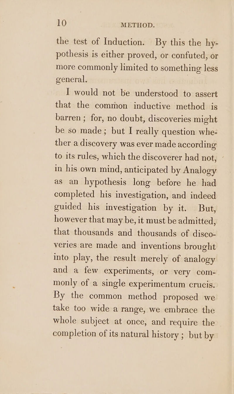 the test of Induction. By this the hy- pothesis is either proved, or confuted, or more commonly limited to something less general. | I would not be understood to assert that the common inductive method is barren ; for, no doubt, discoveries might be so made; but I really question whe- ther a discovery was ever made according to its rules, which the discoverer had not, - in his own mind, anticipated by Analogy as an hypothesis long before he had completed his investigation, and indeed guided his investigation by it. But, however that may be, it must be admitted, that thousands and thousands of disco- veries are made and inventions brought into play, the result merely of analogy and a few experiments, or very com- monly of a single experimentum crucis. By the common method proposed we take too wide a range, we embrace the whole subject at once, and require the completion of its natural history ; but by