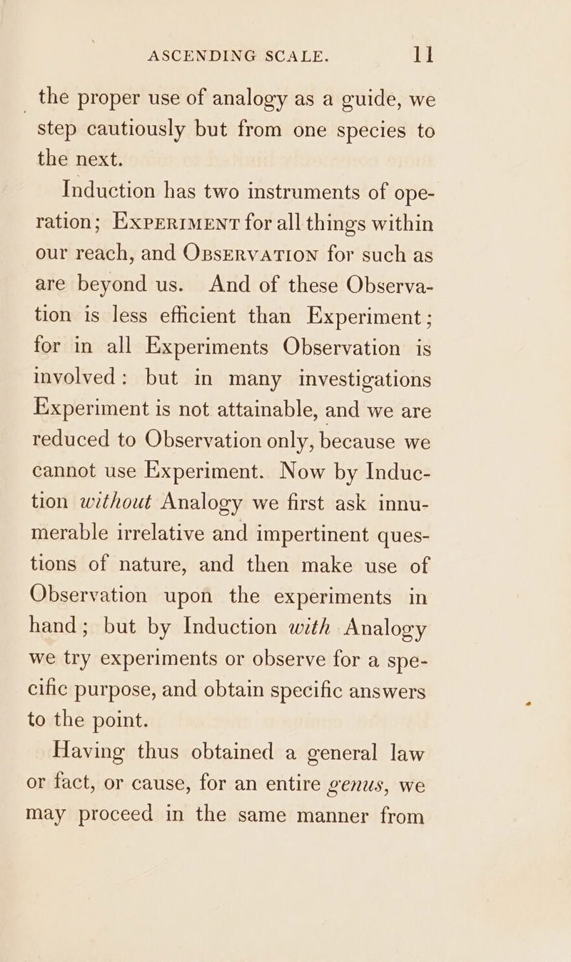 the proper use of analogy as a guide, we | step cautiously but from one species to the next. Induction has two instruments of ope- ration; EXPERIMENT for all things within our reach, and OpservatTion for such as are beyond us. And of these Observa- tion is less efficient than Experiment ; for in all Experiments Observation is involved: but in many investigations Experiment is not attainable, and we are reduced to Observation only, because we cannot use Experiment. Now by Induc- tion without Analogy we first ask innu- merable irrelative and impertinent ques- tions of nature, and then make use of Observation upon the experiments in hand; but by Induction with Analogy we try experiments or observe for a spe- cific purpose, and obtain specific answers to the point. Having thus obtained a general law or fact, or cause, for an entire genus, we may proceed in the same manner from