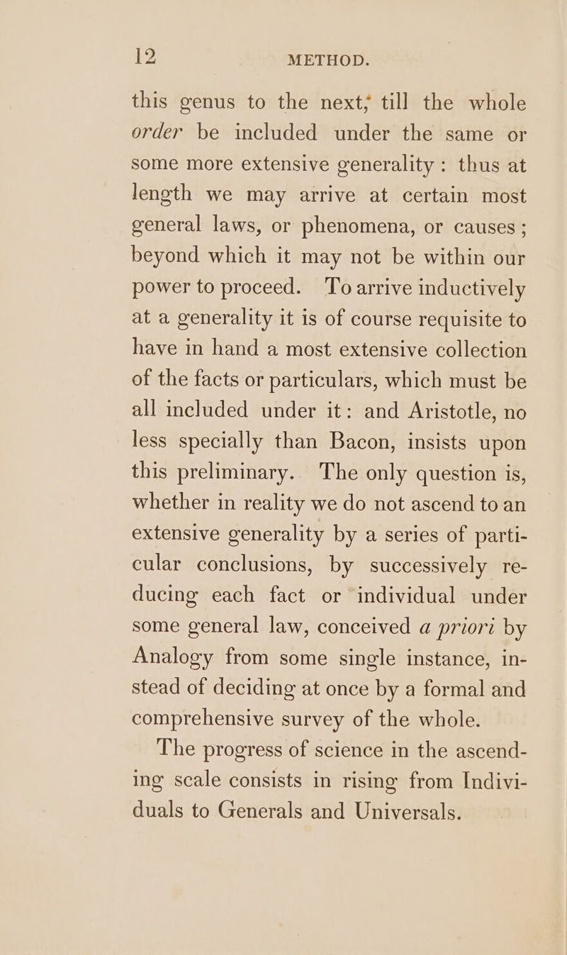 this genus to the next; till the whole order be included under the same or some more extensive generality : thus at length we may arrive at certain most general laws, or phenomena, or causes ; beyond which it may not be within our power to proceed. ‘To arrive inductively at a generality it is of course requisite to have in hand a most extensive collection of the facts or particulars, which must be all included under it: and Aristotle, no less specially than Bacon, insists upon this preliminary. The only question is, whether in reality we do not ascend to an extensive generality by a series of parti- cular conclusions, by successively re- ducing each fact or individual under some general law, conceived a priori by Analogy from some single instance, in- stead of deciding at once by a formal and comprehensive survey of the whole. The progress of science in the ascend- ing scale consists in rising from Indivi- duals to Generals and Universals.