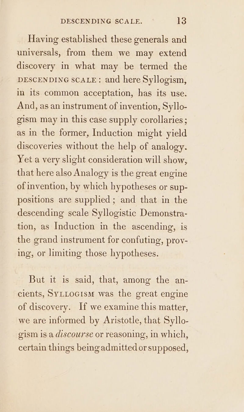 Having established these generals and universals, from them we may extend discovery in what may be termed the DESCENDING SCALE: and here Syllogism, in its common acceptation, has its use. And, as an instrument of invention, Syllo- gism may in this case supply corollaries ; as in the former, Induction might yield discoveries without the help of analogy. Yet a very slight consideration will show, that here also Analogy is the great engine of invention, by which hypotheses or sup- positions are supplied; and that in the descending scale Syllogistic Demonstra- tion, as Induction in the ascending, is the grand instrument for confuting, prov- ing, or limiting those hypotheses. But it is said, that, among the an- cients, SYLLOGIsM was the great engine of discovery. If we examine this matter, we are informed by Aristotle, that Syllo- gism is a discourse or reasoning, in which, certain things being admitted or supposed,