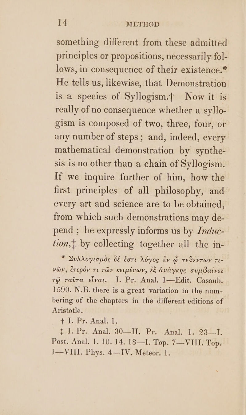 something different from these admitted principles or propositions, necessarily fol- lows, in consequence of their existence.* He tells us, likewise, that Demonstration is a species of Syllogism.t Now it is really of no consequence whether a syllo- gism is composed of two, three, four, or any number of steps; and, indeed, every mathematical demonstration by synthe- sis is no other than a chain of Syllogism. If we inquire further of him, how the first principles of all philosophy, and every art and science are to be obtained, from which such demonstrations may de- pend ; he expressly informs us by Jnduc- tion,{ by collecting together all the in- % LudrAoyrapoc O€ gore Adyoe ey @ TESEVTWY Th vOV, Erepdy TL TOMY KEpévwr, &amp;&amp; avayKne oupPatver 7) ravra civa. I. Pr. Anal. 1—Edit. Casaub. 1590. N.B. there is a great variation in the num- bering of the chapters in the different editions of Aristotle. + I. Pr, Anal. 1. $1 Pr, Analles0 211) Prov Anal 22327 Post. Anal. 1. 10. 14. 18—I. Top. 7—VIII. Top. 1—VIII. Phys. 4—IV. Meteor. 1.