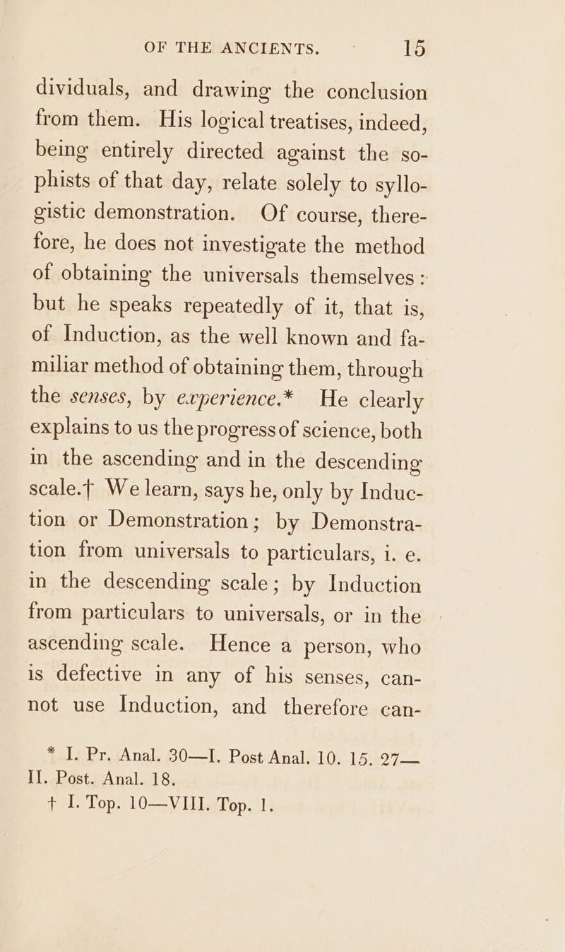 dividuals, and drawing the conclusion from them. His logical treatises, indeed, being entirely directed against the so- phists of that day, relate solely to syllo- gistic demonstration. Of course, there- fore, he does not investigate the method of obtaining the universals themselves : but he speaks repeatedly of it, that is, of Induction, as the well known and fa- miliar method of obtaining them, through the senses, by experience.* He clearly explains to us the progress of science, both in the ascending and in the descending scale.f We learn, says he, only by Induc- tion or Demonstration; by Demonstra- tion from universals to particulars, i. e. in the descending scale; by Induction from particulars to universals, or in the ascending scale. Hence a person, who is defective in any of his senses, can- not use Induction, and therefore can- * I. Pr. Anal. 30—I. Post Anal. 10. 15. 27— II. Post. Anal. 18. + I. Top. 10—VIII. Top. 1.