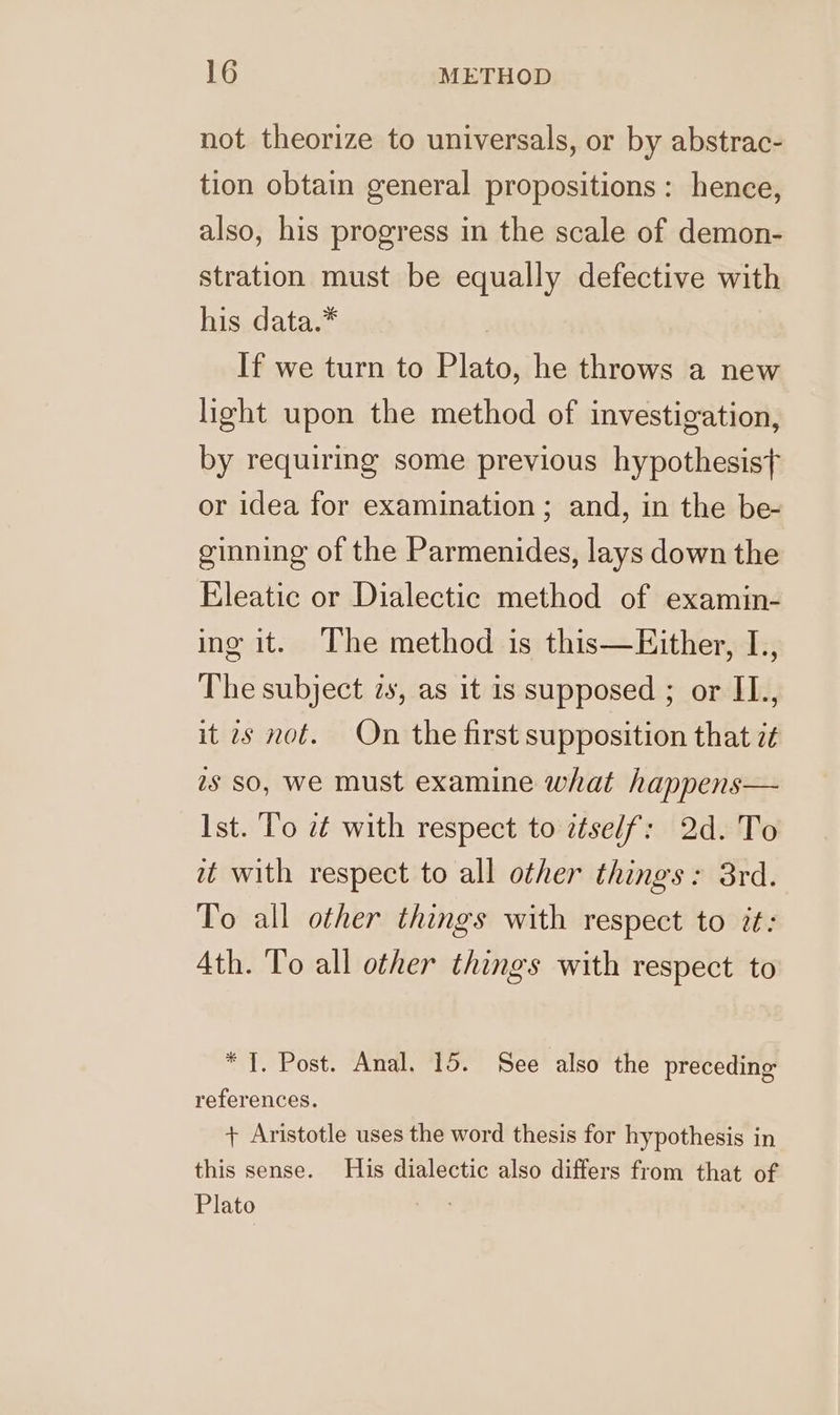 not theorize to universals, or by abstrac- tion obtain general propositions: hence, also, his progress in the scale of demon- stration must be equally defective with his data.* : If we turn to Plato, he throws a new light upon the method of investigation, by requiring some previous hypothesisf or idea for examination ; and, in the be- ginning of the Parmenides, lays down the Eleatic or Dialectic method of examin- ing it. The method is this—Either, L,, The subject zs, as it is supposed ; or II., it 7s not. On the first supposition that z¢ is so, we must examine what happens— Ist. To zt with respect to itself: 2d. To it with respect to all other things: 8rd. To all other things with respect to it: Ath. To all other things with respect to * 7. Post. Anal. 15. See also the preceding references. + Aristotle uses the word thesis for hypothesis in this sense. His dialectic also differs from that of Plato