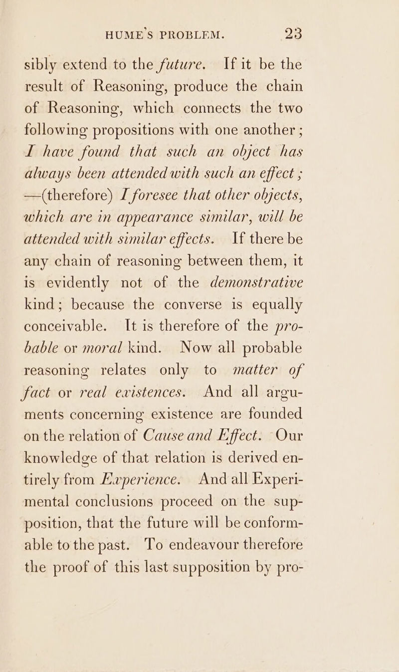 sibly extend to the future. If it be the result of Reasoning, produce the chain of Reasoning, which connects the two following propositions with one another ; LI have found that such an object has always been attended with such an effect ; —(therefore) L foresee that other objects, which are in appearance similar, will be attended with similar effects. If there be any chain of reasoning between them, it is evidently not of the demonstrative kind; because the converse is equally conceivable. It is therefore of the pro- bable or moral kind. Now all probable reasoning relates only to matter of fact or real existences. And all argu- ments concerning existence are founded on the relation of Cause and Effect. Our knowledge of that relation is derived en- tirely from Ewperience. And all Experi- mental conclusions proceed on the sup- position, that the future will be conform- able to the past. To endeavour therefore the proof of this last supposition by pro-