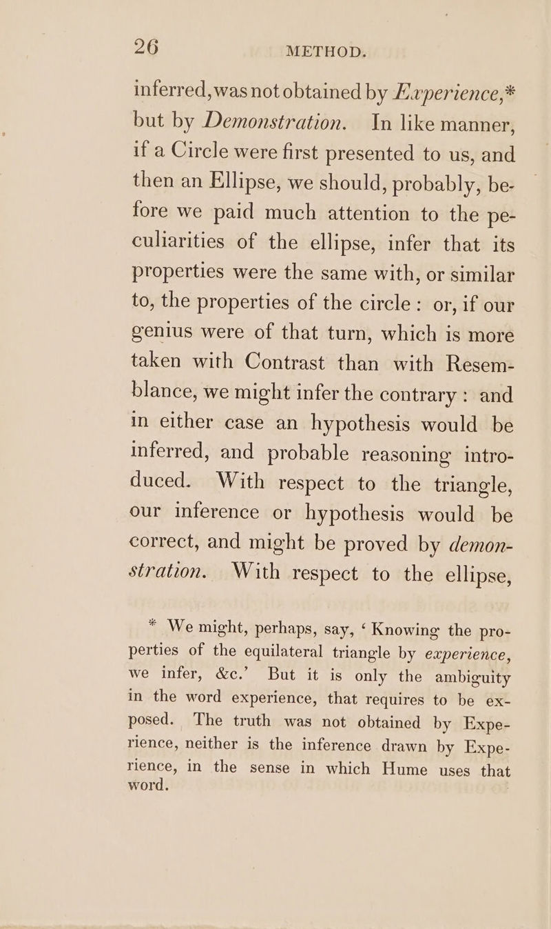 inferred, was not obtained by Evperience,* but by Demonstration. In like manner, if a Circle were first presented to us, and then an Ellipse, we should, probably, be- fore we paid much attention to the pe- culiarities of the ellipse, infer that its properties were the same with, or similar to, the properties of the circle: or, if our genius were of that turn, which is more taken with Contrast than with Resem- blance, we might infer the contrary : and in either case an hypothesis would be inferred, and probable reasoning intro- duced. With respect to the triangle, our inference or hypothesis would be correct, and might be proved by demon- stration. With respect to the ellipse, * We might, perhaps, say, ‘ Knowing the pro- perties of the equilateral triangle by eaperience, we infer, &amp;c.’ But it is only the ambiguity in the word experience, that requires to be ex- posed. The truth was not obtained by Expe- rience, neither is the inference drawn by Expe- rience, in the sense in which Hume uses that word.