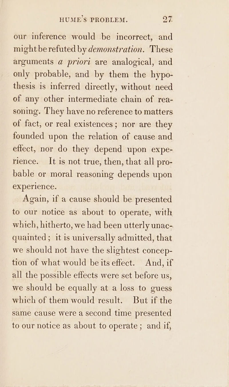 our inference would be incorrect, and might be refuted by demonstration. These arguments a@ priori are analogical, and only probable, and by them the hypo- thesis is inferred directly, without need of any other intermediate chain of rea- soning. They have no reference to matters of fact, or real existences; nor are they founded upon the relation of cause and effect, nor do they depend upon expe- rience. It is not true, then, that all pro- bable or moral reasoning depends upon experience. Again, if a cause should be presented to our notice as about to operate, with which, hitherto, we had been utterly unac- quainted ; it is universally admitted, that we should not have the slightest concep- tion of what would be its effect. And, if all the possible effects were set before us, we should be equally at a loss to guess which of them would result. But if the same cause were a second time presented to our notice as about to operate; and if,