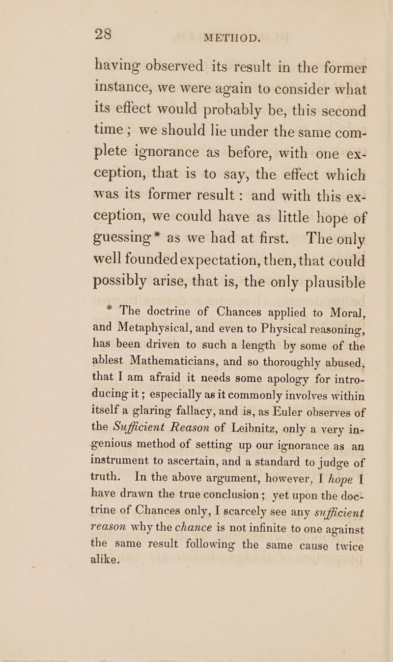 having observed its result in the former instance, we were again to consider what its effect would probably be, this second time ; we should lie under the same com- plete ignorance as before, with one ex- ception, that is to say, the effect which was its former result : and with this ex- ception, we could have as little hope of guessing* as we had at first. The only well founded expectation, then, that could possibly arise, that is, the only plausible “ The doctrine of Chances applied to Moral, and Metaphysical, and even to Physical reasoning, has been driven to such a length by some of the ablest Mathematicians, and so thoroughly abused, that I am afraid it needs some apology for intro- ducing it ; especially as it commonly involves within itself a glaring fallacy, and is, as Euler observes of the Sufficient Reason of Leibnitz, only a very in- genious method of setting up our ignorance as an instrument to ascertain, and a standard to judge of truth. In the above argument, however, I hope I have drawn the true conclusion; yet upon the doc: trine of Chances only, I scarcely see any sufficient reason why the chance is not infinite to one against the same result following the same cause twice alike.