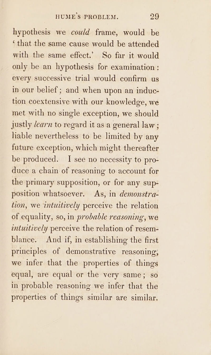 hypothesis we could frame, would be ‘that the same cause would be attended with the same effect.’ So far it would only be an hypothesis for examination : every successive trial would confirm us in our belief ; and when upon an induc- tion coextensive with our knowledge, we met with no single exception, we should justly /earn to regard it as a general law ; liable nevertheless to be limited by any future exception, which might thereafter be produced. I see no necessity to pro- duce a chain of reasoning to account for the primary supposition, or for any sup- position whatsoever. As, in demonstra- tion, we intuitively perceive the relation of equality, so, in probable reasoning, we intuitively perceive the relation of resem- blance. And if, in establishing the first principles of demonstrative reasoning; we infer that the properties of things equal, are equal or the very same; so in probable reasoning we infer that the properties of things similar are similar.