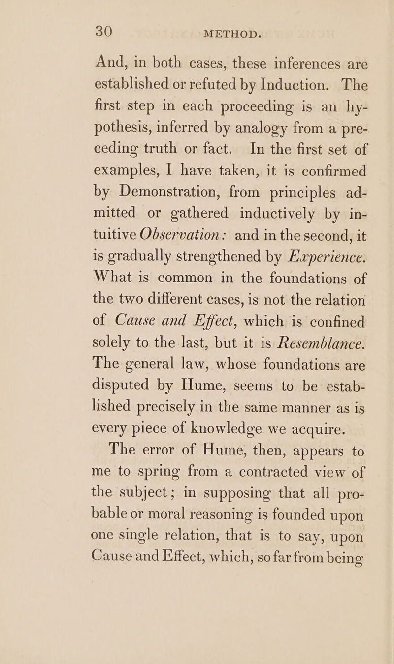 And, in both cases, these inferences are established or refuted by Induction. The first step in each proceeding is an hy- pothesis, inferred by analogy from a pre- ceding truth or fact. In the first set of examples, | have taken, it is confirmed by Demonstration, from principles ad- mitted or gathered inductively by in- tuitive Observation: and in the second, it is gradually strengthened by Experience. What is common in the foundations of the two different cases, is not the relation of Cause and Effect, which is confined solely to the last, but it is Resemblance. The general law, whose foundations are disputed by Hume, seems to be estab- lished precisely in the same manner as is every piece of knowledge we acquire. The error of Hume, then, appears to me to spring from a contracted view of the subject ; in supposing that all pro- bable or moral reasoning is founded upon one single relation, that is to say, upon Cause and Effect, which, so far from being