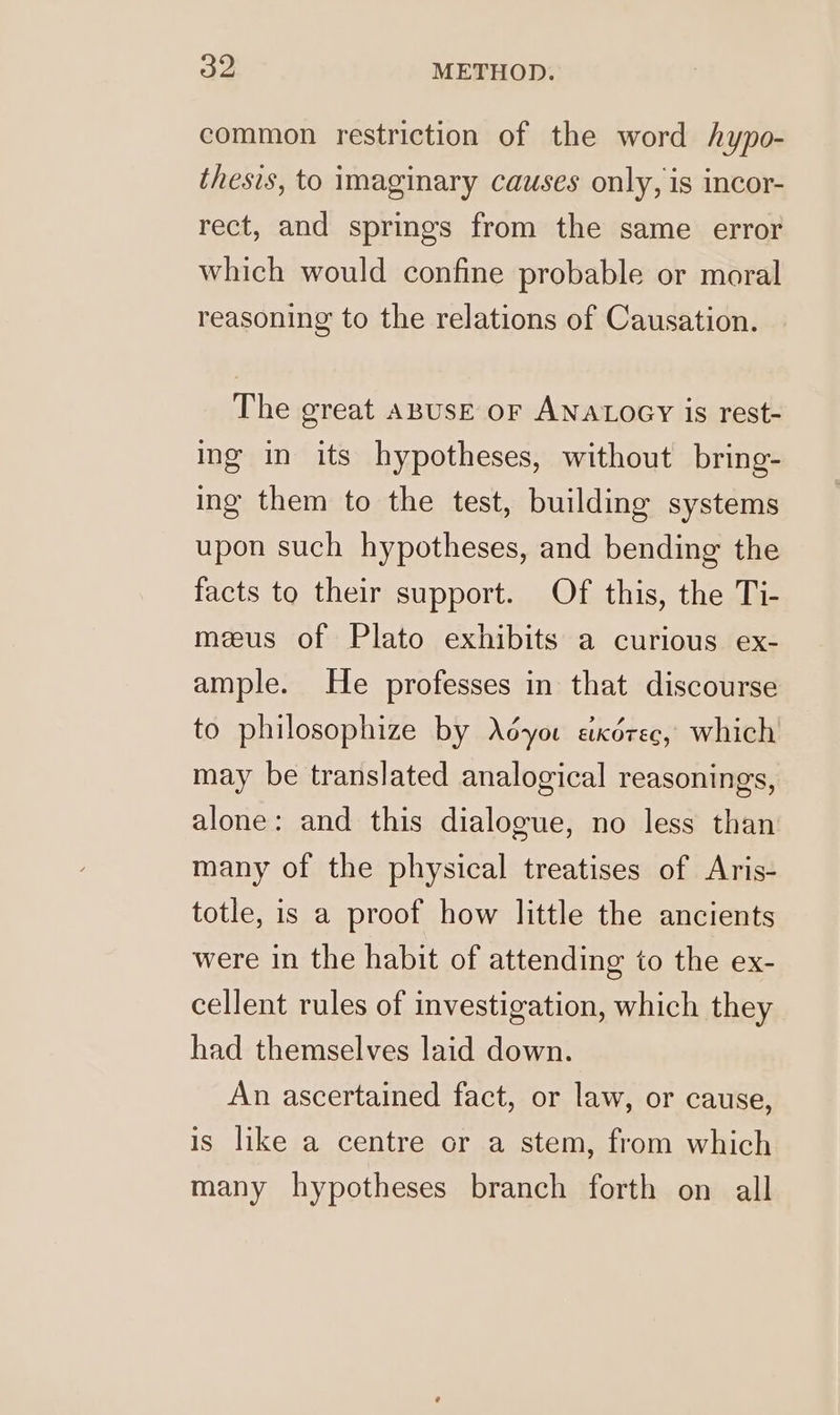 common restriction of the word hypo- thesis, to imaginary causes only, is incor- rect, and springs from the same error which would confine probable or moral reasoning to the relations of Causation. The great ABUSE oF ANALOGY is rest- ing in its hypotheses, without bring- ing them to the test, building systems upon such hypotheses, and bending the facts to their support. Of this, the Ti- meeus of Plato exhibits a curious ex- ample. He professes in that discourse to philosophize by Aéyou axérec, which may be translated analogical reasonings, alone: and this dialogue, no less than many of the physical treatises of Aris- totle, is a proof how little the ancients were in the habit of attending to the ex- cellent rules of investigation, which they had themselves laid down. An ascertained fact, or law, or cause, is like a centre or a stem, from which many hypotheses branch forth on all