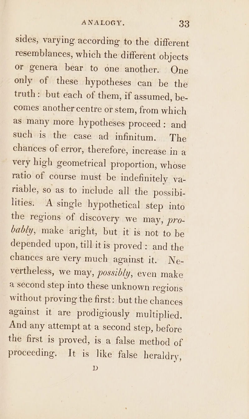 ANALOGY. So sides, varying according to the different resemblances, which the different objects or genera bear to one another. One only of these hypotheses can be the truth: but each of them, if assumed, be- comes another centre or stem, from which as many more hypotheses proceed: and such is the case ad infinitum. The chances of error, therefore, increase in a very high geometrical proportion, whose ratio of course must be indefinitely va- riable, so as to include all the possibi- lities. A single hypothetical step into the regions of discovery we may, pro- bably, make aright, but it is not to be depended upon, till itis proved: and the chances are very much against it. Ne- vertheless, we may, possibly, even make a second step into these unknown regions without proving the first: but the chances against it are prodigiously multiplied. And any attempt at a second step, before the first is proved, is a false method of proceeding. It is like false heraldry, D
